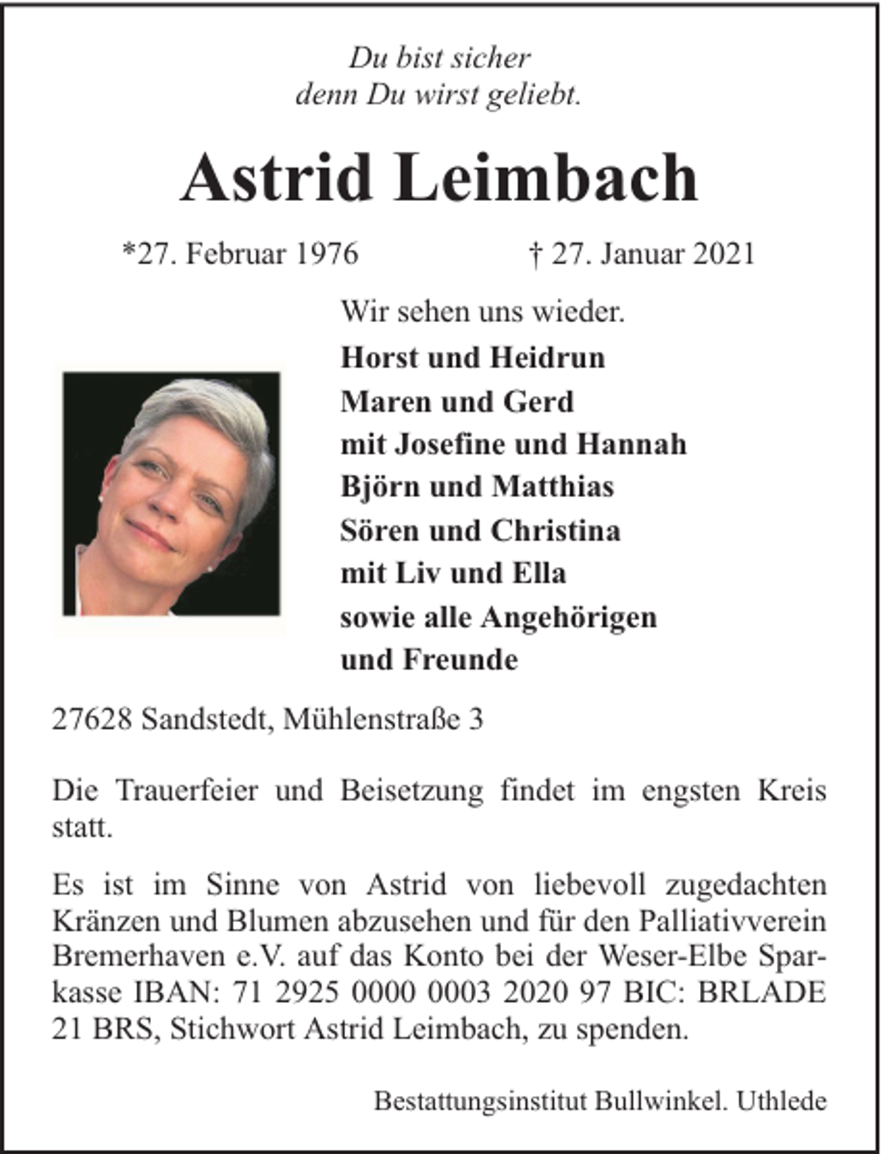 <p>Du bist sicher<br />denn Du wirst geliebt.</p><p>Astrid Leimbach<br />*27. Februar 1976</p><p>† 27. Januar 2021</p><p>Wir sehen uns wieder.<br />Horst und Heidrun<br />Maren und Gerd<br />mit Josefine und Hannah<br />Björn und Matthias<br />Sören und Christina<br />mit Liv und Ella<br />sowie alle Angehörigen<br />und Freunde<br />27628 Sandstedt, Mühlenstraße 3<br />Die Trauerfeier und Beisetzung findet im engsten Kreis<br />statt.<br />Es ist im Sinne von Astrid von liebevoll zugedachten<br />Kränzen und Blumen abzusehen und für den Palliativverein<br />Bremerhaven e.V. auf das Konto bei der Weser-Elbe Sparkasse IBAN: 71 2925 03 2020 97 BIC: BRLADE<br />21 BRS, Stichwort Astrid Leimbach, zu spenden.<br />Bestattungsinstitut Bullwinkel. Uthlede</p>