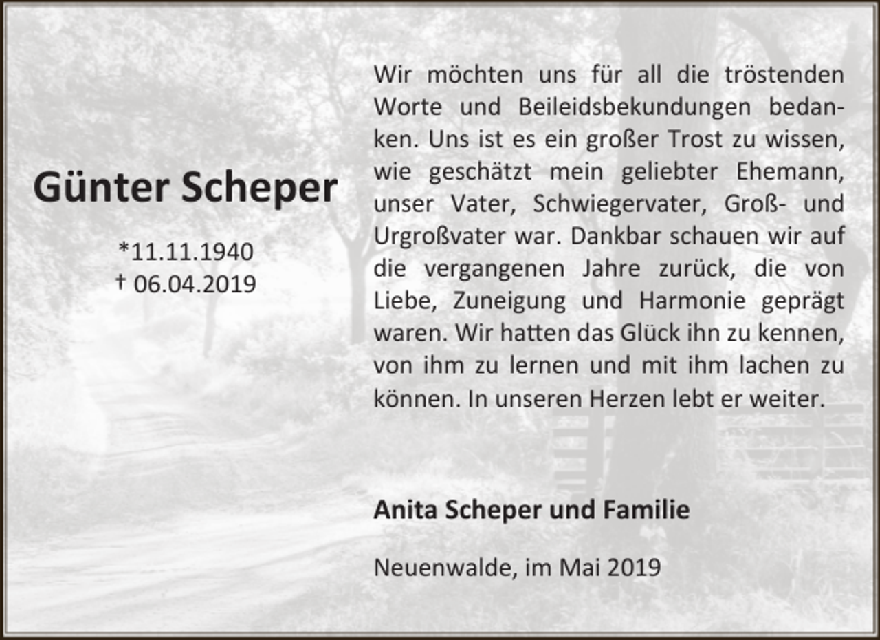 <p>Günter Scheper<br />*11.11.1940<br />† 06.04.2019</p><p>Wir möchten uns für all die tröstenden<br />Worte und Beileidsbekundungen bedanken. Uns ist es ein großer Trost zu wissen,<br />wie geschätzt mein geliebter Ehemann,<br />unser Vater, Schwiegervater, Groß- und<br />Urgroßvater war. Dankbar schauen wir auf<br />die vergangenen Jahre zurück, die von<br />Liebe, Zuneigung und Harmonie geprägt<br />waren. Wir ha�en das Glück ihn zu kennen,<br />von ihm zu lernen und mit ihm lachen zu<br />können. In unseren Herzen lebt er weiter.</p><p>Anita Scheper und Familie<br />Neuenwalde, im Mai 2019</p>