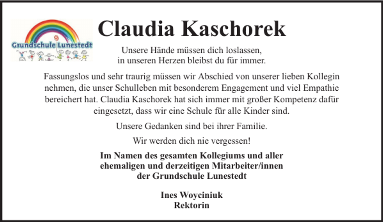 <p>Claudia Kaschorek<br />Unsere Hände müssen dich loslassen,<br />in unseren Herzen bleibst du für immer.<br />Fassungslos und sehr traurig müssen wir Abschied von unserer lieben Kollegin<br />nehmen, die unser Schulleben mit besonderem Engagement und viel Empathie<br />bereichert hat. Claudia Kaschorek hat sich immer mit großer Kompetenz dafür<br />eingesetzt, dass wir eine Schule für alle Kinder sind.<br />Unsere Gedanken sind bei ihrer Familie.<br />Wir werden dich nie vergessen!<br />Im Namen des gesamten Kollegiums und aller<br />ehemaligen und derzeitigen Mitarbeiter/innen<br />der Grundschule Lunestedt<br />Ines Woyciniuk<br />Rektorin</p>