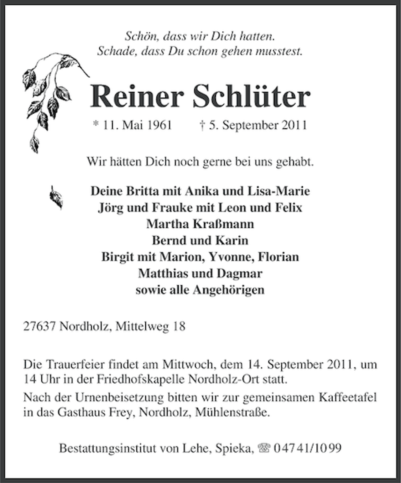 <p>Schön, dass wir Dich hatten.<br />Schade, dass Du schon gehen musstest.</p><p>Reiner Schlüter<br />* 11. Mai 1961</p><p>† 5. September 2011</p><p>Wir hätten Dich noch gerne bei uns gehabt.<br />Deine Britta mit Anika und Lisa-Marie<br />Jörg und Frauke mit Leon und Felix<br />Martha Kraßmann<br />Bernd und Karin<br />Birgit mit Marion, Yvonne, Florian<br />Matthias und Dagmar<br />sowie alle Angehörigen<br />27637 Nordholz, Mittelweg 18<br />Die Trauerfeier findet am Mittwoch, dem 14. September 2011, um<br />14 Uhr in der Friedhofskapelle Nordholz-Ort statt.<br />Nach der Urnenbeisetzung bitten wir zur gemeinsamen Kaffeetafel<br />in das Gasthaus Frey, Nordholz, Mühlenstraße.<br />Bestattungsinstitut von Lehe, Spieka, 0 47 41/10 99</p>