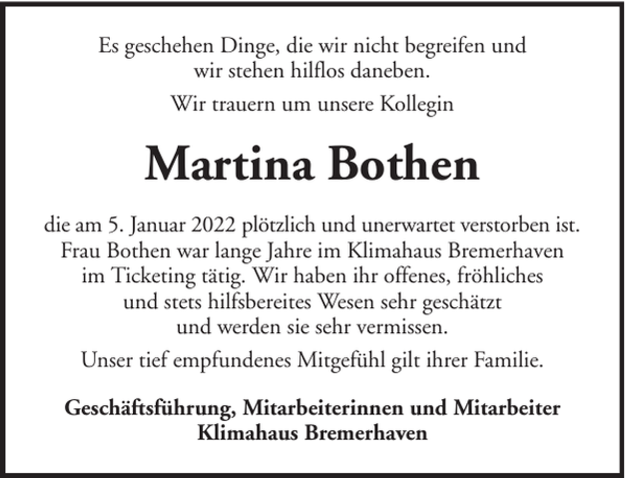 <p>Es geschehen Dinge, die wir nicht begreifen und<br />wir stehen hilflos daneben.<br />Wir trauern um unsere Kollegin</p><p>Martina Bothen<br />die am 5. Januar 2022 plötzlich und unerwartet verstorben ist.<br />Frau Bothen war lange Jahre im Klimahaus Bremerhaven<br />im Ticketing tätig. Wir haben ihr offenes, fröhliches<br />und stets hilfsbereites Wesen sehr geschätzt<br />und werden sie sehr vermissen.<br />Unser tief empfundenes Mitgefühl gilt ihrer Familie.<br />Geschäftsführung, Mitarbeiterinnen und Mitarbeiter<br />Klimahaus Bremerhaven</p>