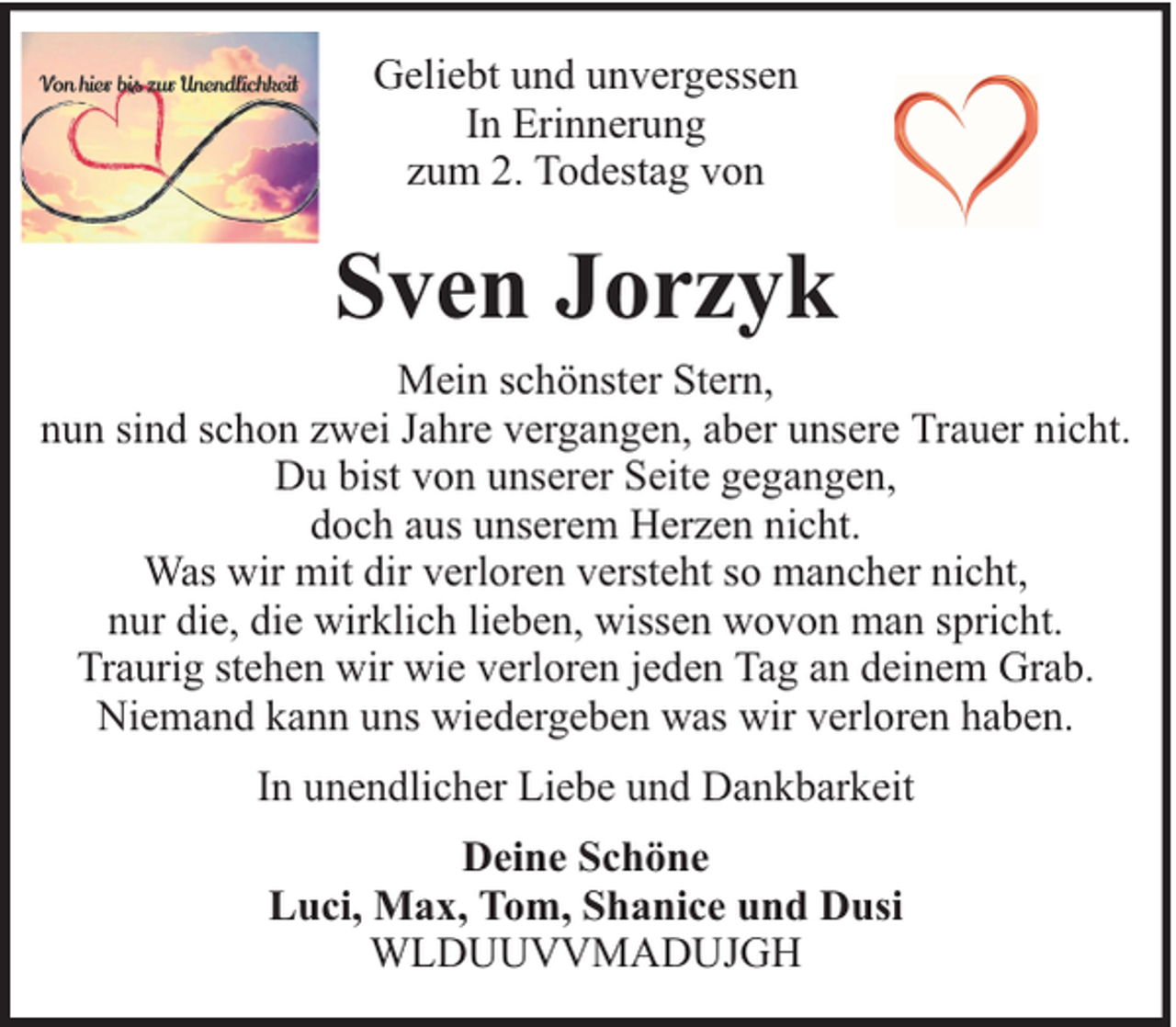<p>Geliebt und unvergessen<br />In Erinnerung<br />zum 2. Todestag von</p><p>Sven Jorzyk<br />Mein schönster Stern,<br />nun sind schon zwei Jahre vergangen, aber unsere Trauer nicht.<br />Du bist von unserer Seite gegangen,<br />doch aus unserem Herzen nicht.<br />Was wir mit dir verloren versteht so mancher nicht,<br />nur die, die wirklich lieben, wissen wovon man spricht.<br />Traurig stehen wir wie verloren jeden Tag an deinem Grab.<br />Niemand kann uns wiedergeben was wir verloren haben.<br />In unendlicher Liebe und Dankbarkeit<br />Deine Schöne<br />Luci, Max, Tom, Shanice und Dusi<br />WLDUUVVMADUJGH</p>