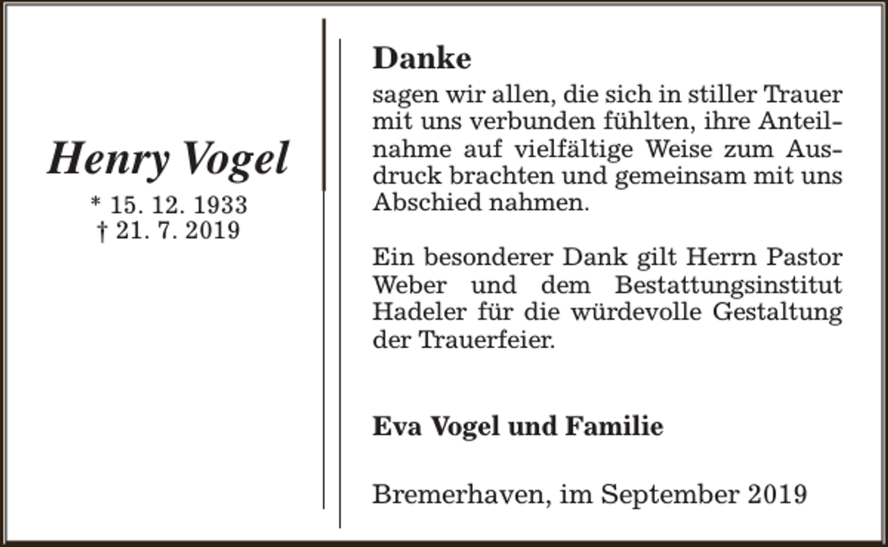 <p>Danke</p><p>Henry Vogel<br />* 15. 12. 1933<br />† 21. 7. 2019</p><p>sagen wir allen, die sich in stiller Trauer<br />mit uns verbunden fühlten, ihre Anteilnahme auf vielfältige Weise zum Ausdruck brachten und gemeinsam mit uns<br />Abschied nahmen.<br />Ein besonderer Dank gilt Herrn Pastor<br />Weber und dem Bestattungsinstitut<br />Hadeler für die würdevolle Gestaltung<br />der Trauerfeier.</p><p>Eva Vogel und Familie<br />Bremerhaven, im September 2019</p>
