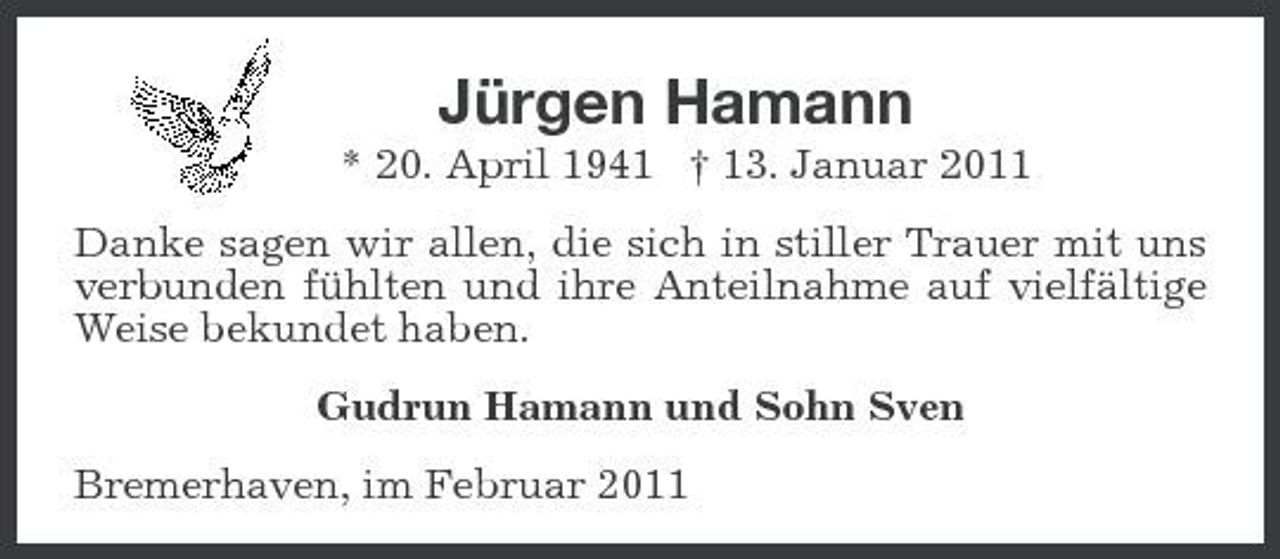 <p>Jürgen Hamann<br />* 20. April 1941 † 13. Januar 2011<br />Danke sagen wir allen, die sich in stiller Trauer mit uns verbunden fühlten und ihre Anteilnahme auf vielfältige Weise bekundet haben.<br />Gudrun Hamann und Sohn Sven<br />Bremerhaven, im Februar 2011</p>