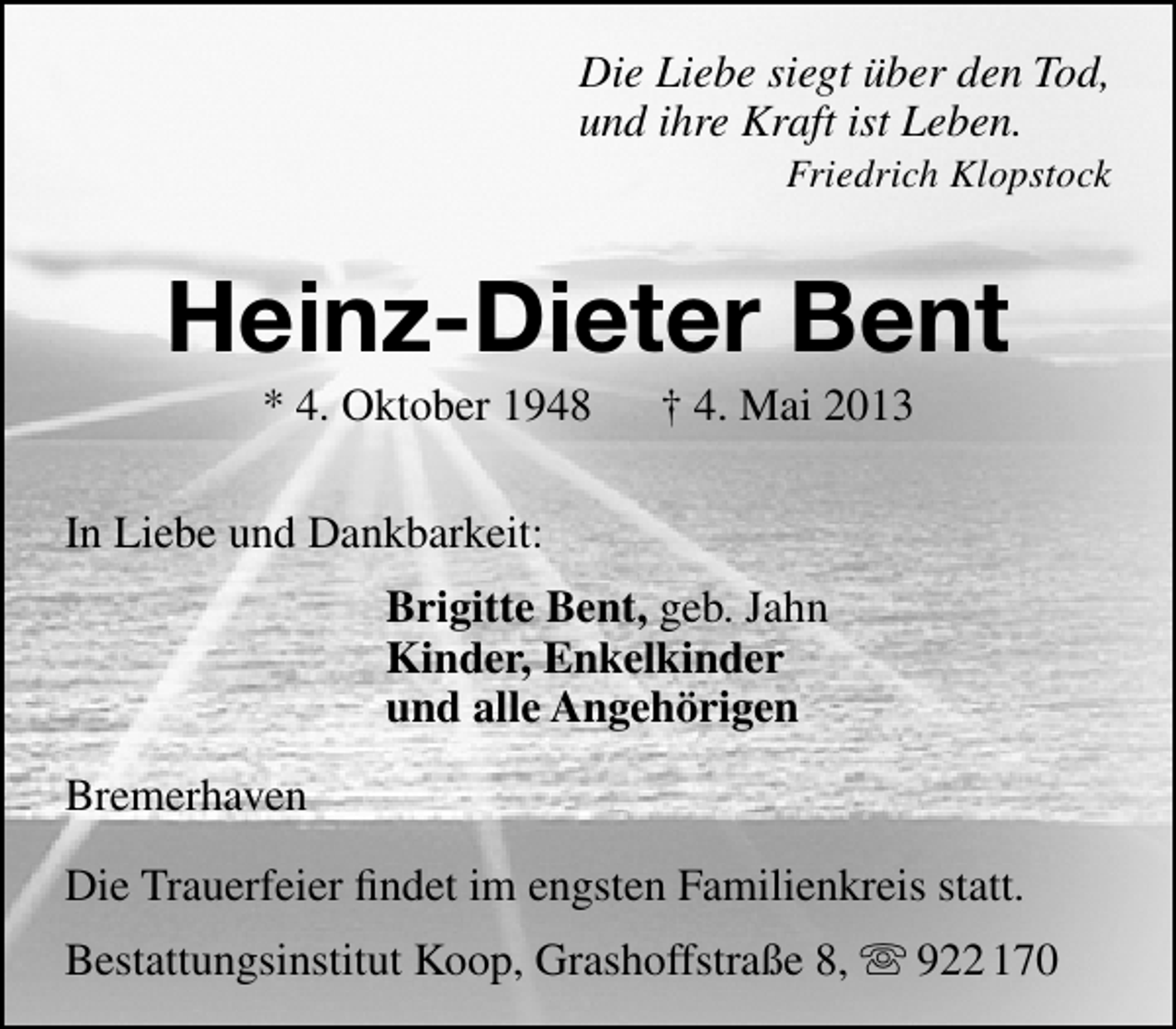<p>Die Liebe siegt über den Tod,<br />und ihre Kraft ist Leben.</p><p>Friedrich Klopstock</p><p>Heinz-Dieter Bent<br />* 4. Oktober 1948</p><p>† 4. Mai 2013</p><p>In Liebe und Dankbarkeit:<br />Brigitte Bent, geb. Jahn<br />Kinder, Enkelkinder<br />und alle Angehörigen<br />Bremerhaven<br />Die Trauerfeier ﬁndet im engsten Familienkreis statt.<br />Bestattungsinstitut Koop, Grashoffstraße 8,  922 170</p>