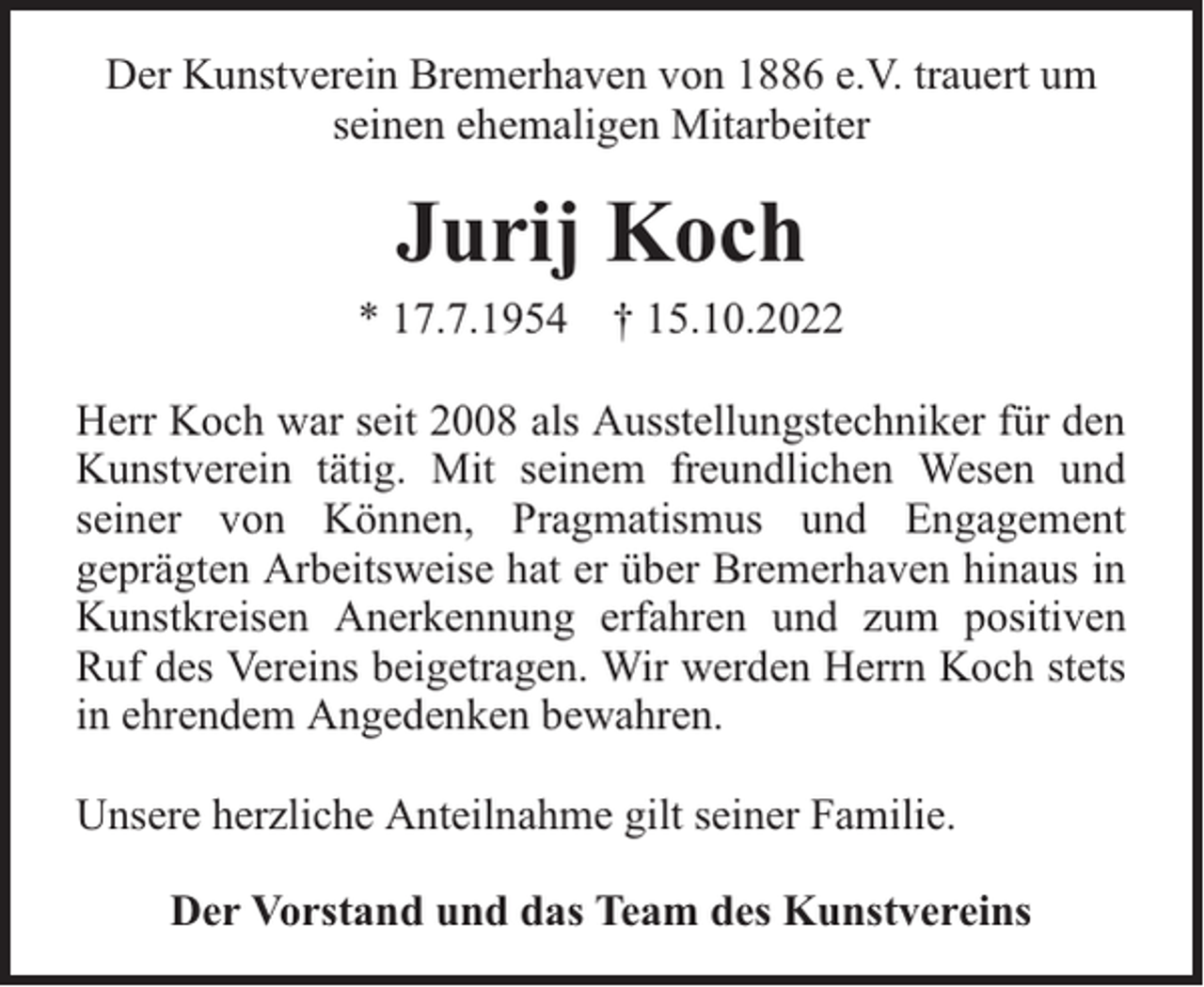 <p>Der Kunstverein Bremerhaven von 1886 e.V. trauert um<br />seinen ehemaligen Mitarbeiter</p><p>Jurij Koch</p><p>* 17.7.1954 † 15.10.2022<br />Herr Koch war seit 2008 als Ausstellungstechniker für den<br />Kunstverein tätig. Mit seinem freundlichen Wesen und<br />seiner von Können, Pragmatismus und Engagement<br />geprägten Arbeitsweise hat er über Bremerhaven hinaus in<br />Kunstkreisen Anerkennung erfahren und zum positiven<br />Ruf des Vereins beigetragen. Wir werden Herrn Koch stets<br />in ehrendem Angedenken bewahren.<br />Unsere herzliche Anteilnahme gilt seiner Familie.<br />Der Vorstand und das Team des Kunstvereins</p>