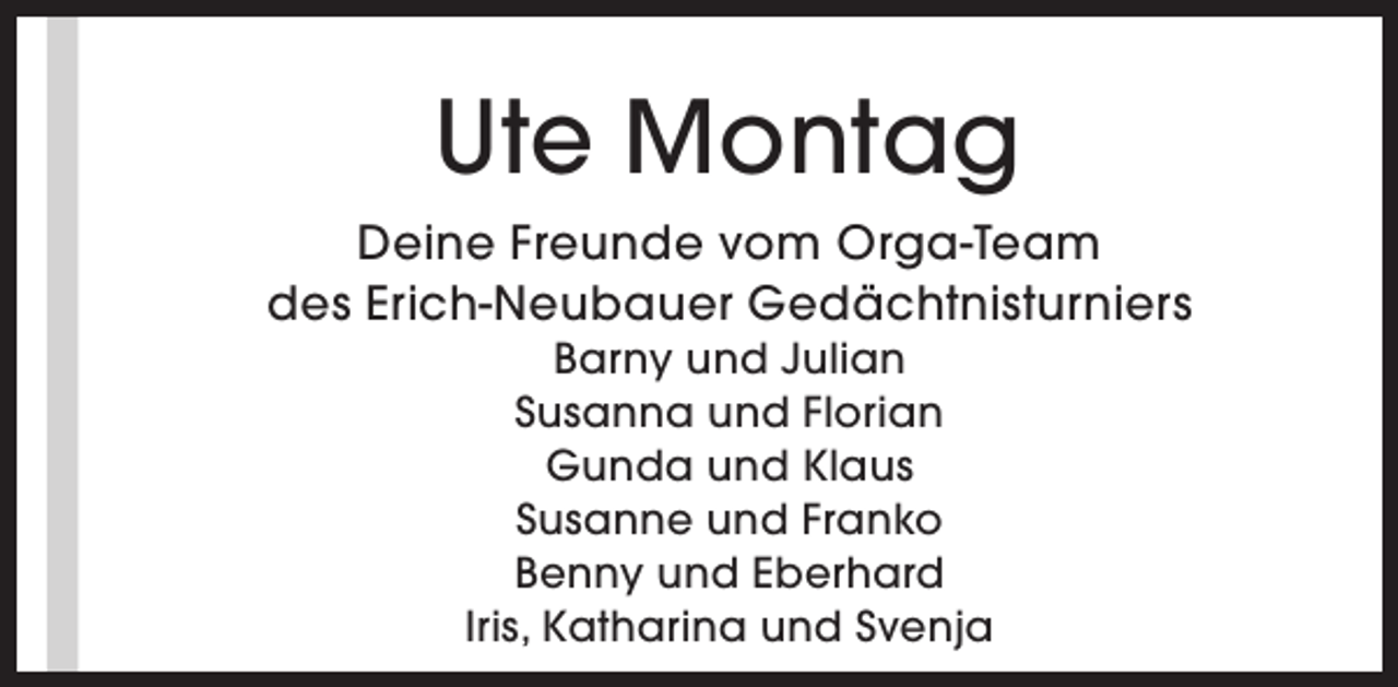 <p>Ute Montag<br />Deine Freunde vom Orga-Team<br />des Erich-Neubauer Gedächtnisturniers<br />Barny und Julian<br />Susanna und Florian<br />Gunda und Klaus<br />Susanne und Franko<br />Benny und Eberhard<br />Iris, Katharina und Svenja</p>