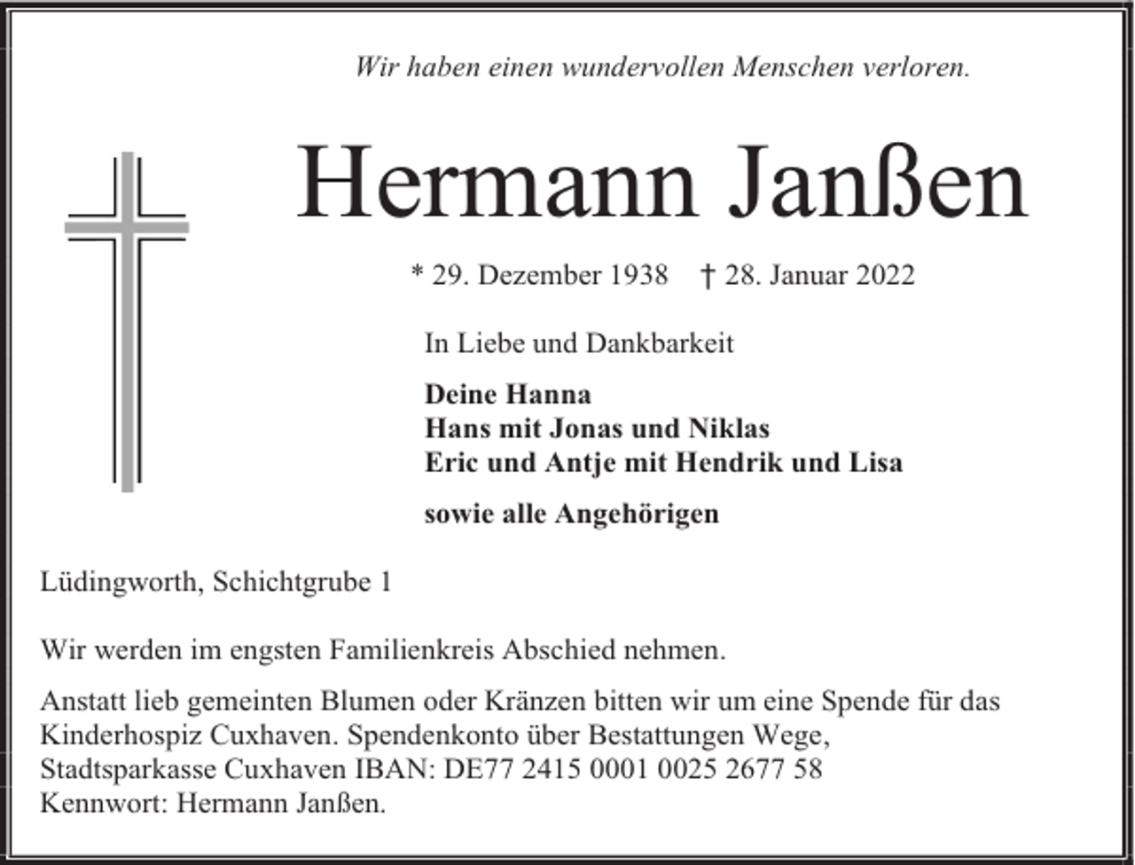 <p>Wir haben einen wundervollen Menschen verloren.</p><p>Hermann Janßen<br />* 29. Dezember 1938</p><p>† 28. Januar 2022</p><p>In Liebe und Dankbarkeit<br />Deine Hanna<br />Hans mit Jonas und Niklas<br />Eric und Antje mit Hendrik und Lisa<br />sowie alle Angehörigen<br />Lüdingworth, Schichtgrube 1<br />Wir werden im engsten Familienkreis Abschied nehmen.<br />Anstatt lieb gemeinten Blumen oder Kränzen bitten wir um eine Spende für das<br />Kinderhospiz Cuxhaven. Spendenkonto über Bestattungen Wege,<br />Stadtsparkasse Cuxhaven IBAN: DE77 2415 0001 0025 2677 58<br />Kennwort: Hermann Janßen.</p>