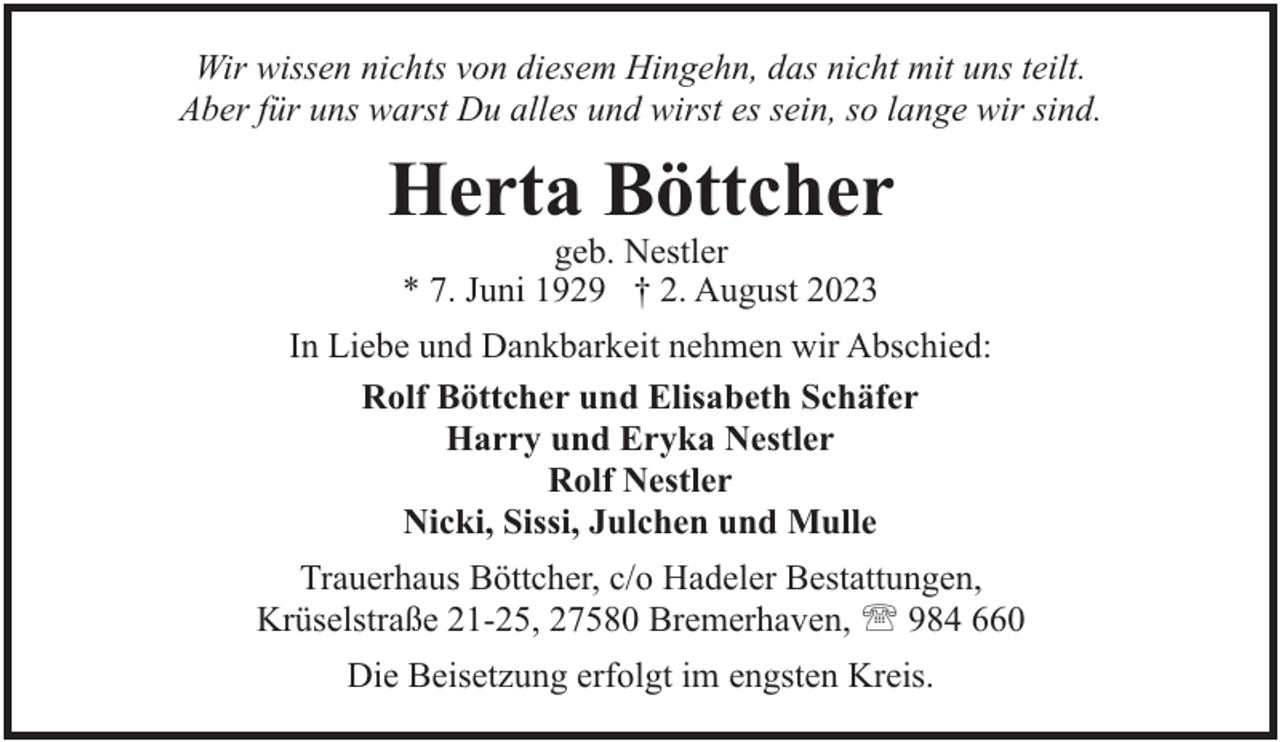 <p>Wir wissen nichts von diesem Hingehn, das nicht mit uns teilt.<br />Aber für uns warst Du alles und wirst es sein, so lange wir sind.</p><p>Herta Böttcher<br />geb. Nestler<br />* 7. Juni 1929 † 2. August 2023</p><p>In Liebe und Dankbarkeit nehmen wir Abschied:<br />Rolf Böttcher und Elisabeth Schäfer<br />Harry und Eryka Nestler<br />Rolf Nestler<br />Nicki, Sissi, Julchen und Mulle<br />Trauerhaus Böttcher, c/o Hadeler Bestattungen,<br />Krüselstraße 21-25, 27580 Bremerhaven, ' 984 660<br />Die Beisetzung erfolgt im engsten Kreis.</p>
