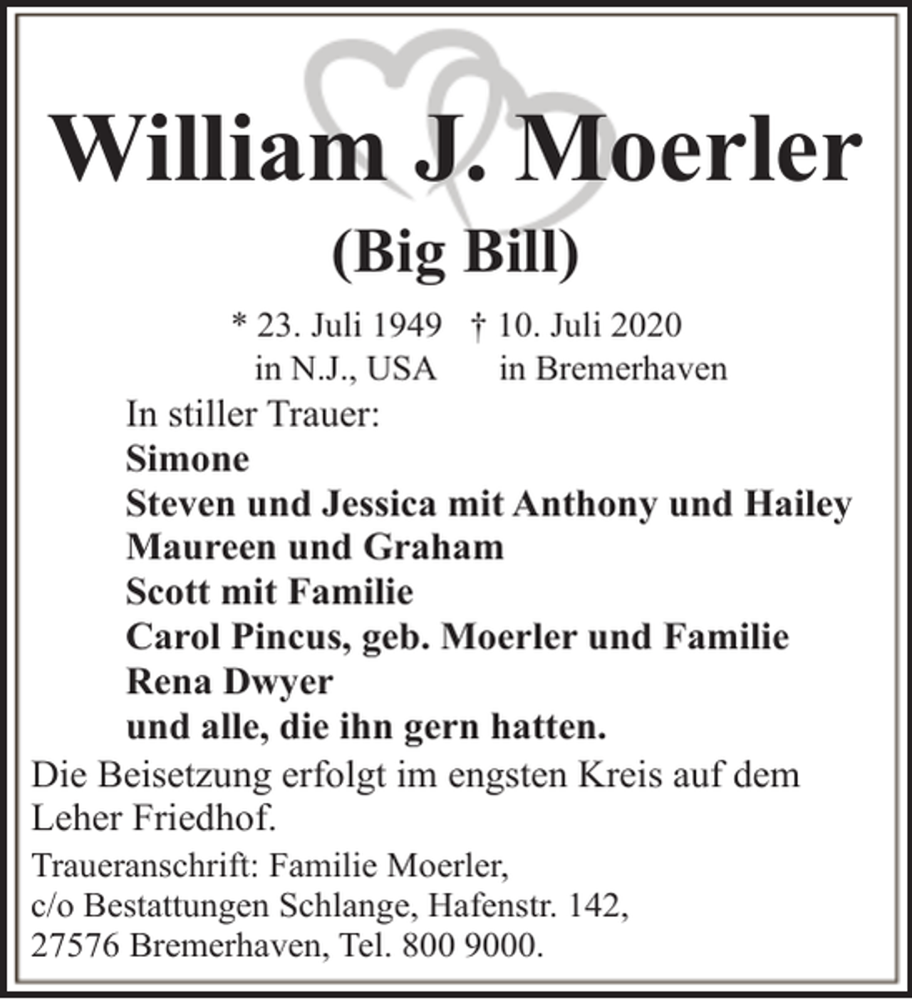 <p>William J. Moerler<br />(Big Bill)</p><p>* 23. Juli 1949 † 10. Juli 2020<br />in N.J., USA<br />in Bremerhaven</p><p>In stiller Trauer:<br />Simone<br />Steven und Jessica mit Anthony und Hailey<br />Maureen und Graham<br />Scott mit Familie<br />Carol Pincus, geb. Moerler und Familie<br />Rena Dwyer<br />und alle, die ihn gern hatten.<br />Die Beisetzung erfolgt im engsten Kreis auf dem<br />Leher Friedhof.<br />Traueranschrift: Familie Moerler,<br />c/o Bestattungen Schlange, Hafenstr. 142,<br />27576 Bremerhaven, Tel. 800 9000.</p>