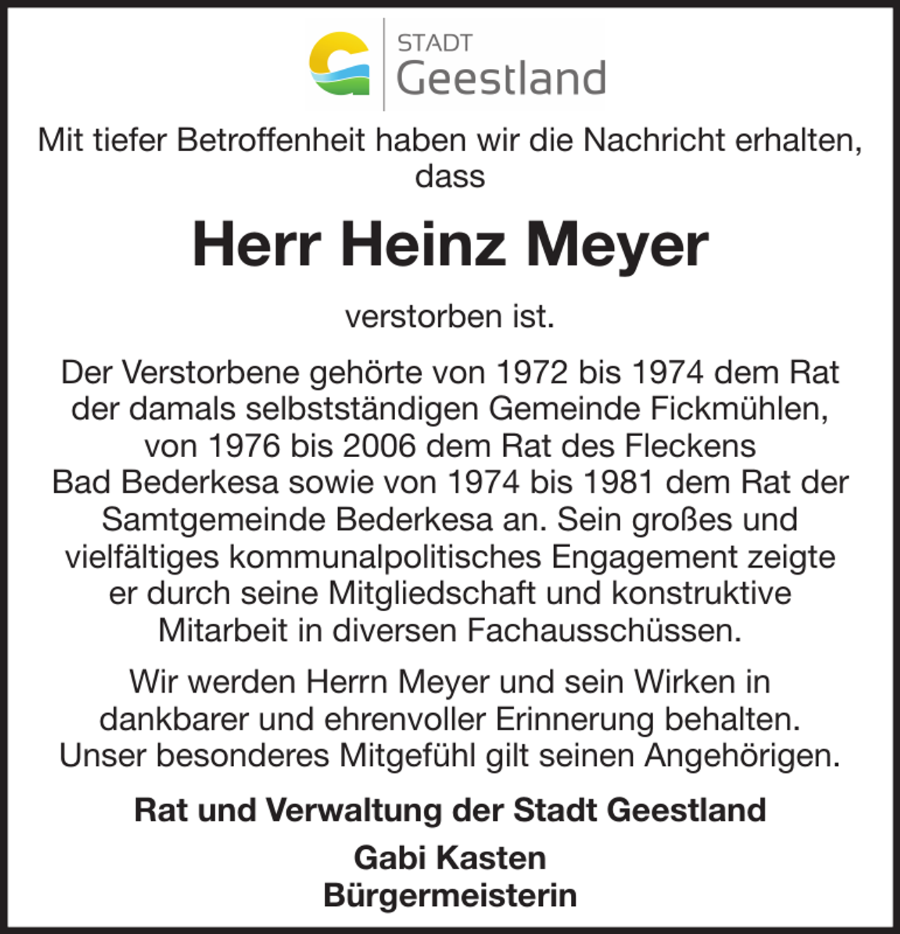 <p>Mit tiefer Betroffenheit haben wir die Nachricht erhalten,<br />dass</p><p>Herr Heinz Meyer<br />verstorben ist.<br />Der Verstorbene gehörte von 1972 bis 1974 dem Rat<br />der damals selbstständigen Gemeinde Fickmühlen,<br />von 1976 bis 2006 dem Rat des Fleckens<br />Bad Bederkesa sowie von 1974 bis 1981 dem Rat der<br />Samtgemeinde Bederkesa an. Sein großes und<br />vielfältiges kommunalpolitisches Engagement zeigte<br />er durch seine Mitgliedschaft und konstruktive<br />Mitarbeit in diversen Fachausschüssen.<br />Wir werden Herrn Meyer und sein Wirken in<br />dankbarer und ehrenvoller Erinnerung behalten.<br />Unser besonderes Mitgefühl gilt seinen Angehörigen.<br />Rat und Verwaltung der Stadt Geestland<br />Gabi Kasten<br />Bürgermeisterin</p>