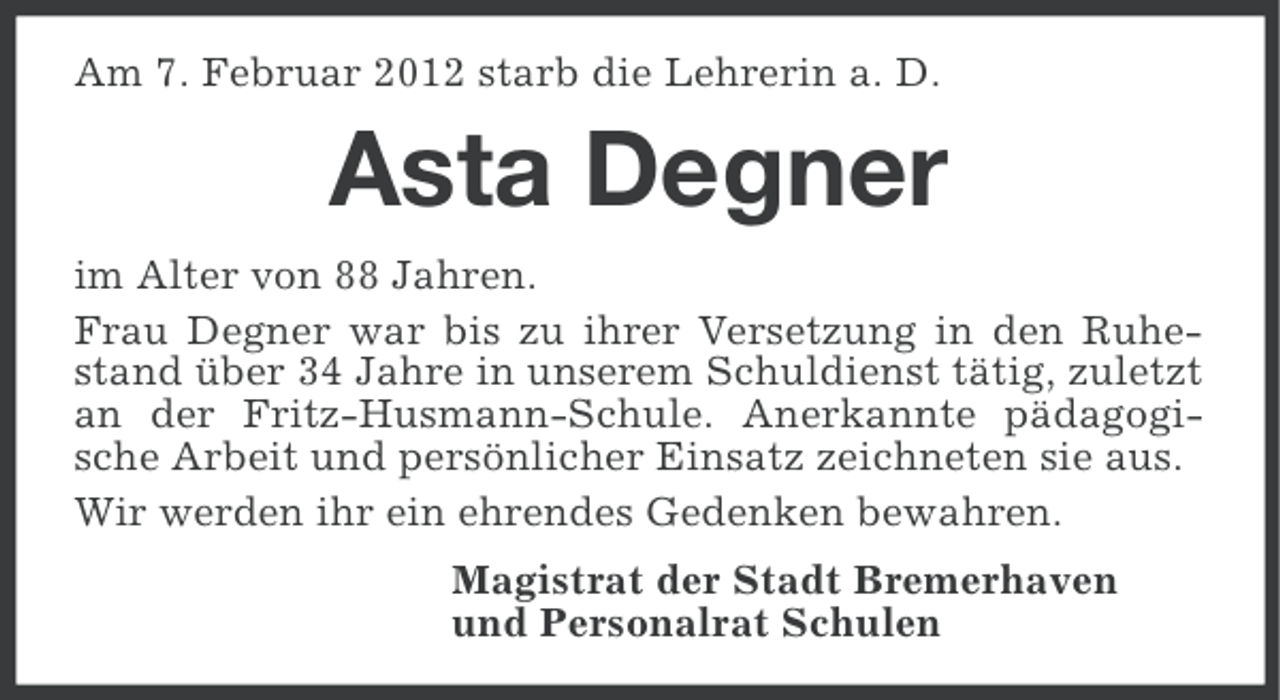 <p>Am 7. Februar 2012 starb die Lehrerin a. D.</p><p>Asta Degner<br />im Alter von 88 Jahren.<br />Frau Degner war bis zu ihrer Versetzung in den Ruhestand über 34 Jahre in unserem Schuldienst tätig, zuletzt<br />an der Fritz-Husmann-Schule. Anerkannte pädagogische Arbeit und persönlicher Einsatz zeichneten sie aus.<br />Wir werden ihr ein ehrendes Gedenken bewahren.<br />Magistrat der Stadt Bremerhaven<br />und Personalrat Schulen</p>