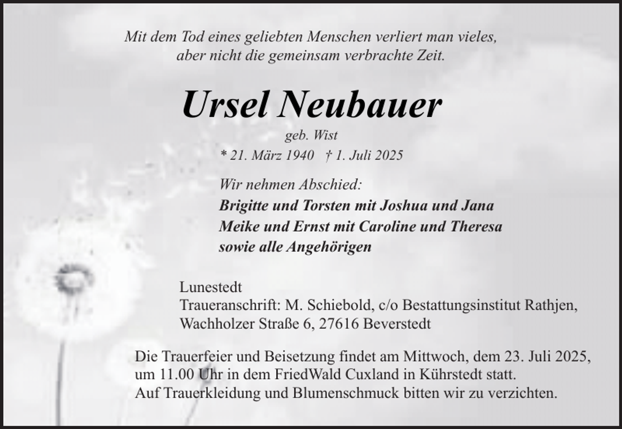 <p>Mit dem Tod eines geliebten Menschen verliert man vieles,<br />aber nicht die gemeinsam verbrachte Zeit.</p><p>Ursel Neubauer<br />geb. Wist<br />* 21. März 1940 † 1. Juli 2025</p><p>Wir nehmen Abschied:<br />Brigitte und Torsten mit Joshua und Jana<br />Meike und Ernst mit Caroline und Theresa<br />sowie alle Angehörigen<br />Lunestedt<br />Traueranschrift: M. Schiebold, c/o Bestattungsinstitut Rathjen,<br />Wachholzer Straße 6, 27616 Beverstedt<br />Die Trauerfeier und Beisetzung findet am Mittwoch, dem 23. Juli 2025,<br />um 11.00 Uhr in dem FriedWald Cuxland in Kührstedt statt.<br />Auf Trauerkleidung und Blumenschmuck bitten wir zu verzichten.</p>