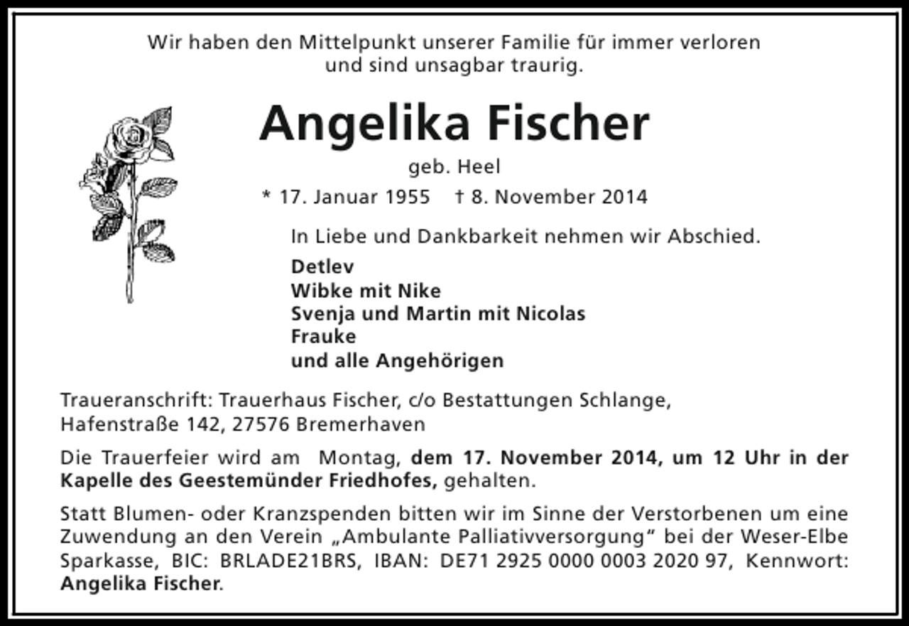 <p>Wir haben den Mittelpunkt unserer Familie für immer verloren<br />und sind unsagbar traurig.</p><p>Angelika Fischer<br />geb. Heel<br />* 17. Januar 1955 † 8. November 2014</p><p>In Liebe und Dankbarkeit nehmen wir Abschied.<br />Detlev<br />Wibke mit Nike<br />Svenja und Martin mit Nicolas<br />Frauke<br />und alle Angehörigen<br />Traueranschrift: Trauerhaus Fischer, c/o Bestattungen Schlange,<br />Hafenstraße 142, 27576 Bremerhaven<br />Die Trauerfeier wird am Montag, dem 17. November 2014, um 12 Uhr in der<br />Kapelle des Geestemünder Friedhofes, gehalten.<br />Statt Blumen- oder Kranzspenden bitten wir im Sinne der Verstorbenen um eine<br />Zuwendung an den Verein „Ambulante Palliativversorgung“ bei der Weser-Elbe<br />Sparkasse, BIC: BRLADE21BRS, IBAN: DE71 2925 03 2020 97, Kennwort:<br />Angelika Fischer.</p>