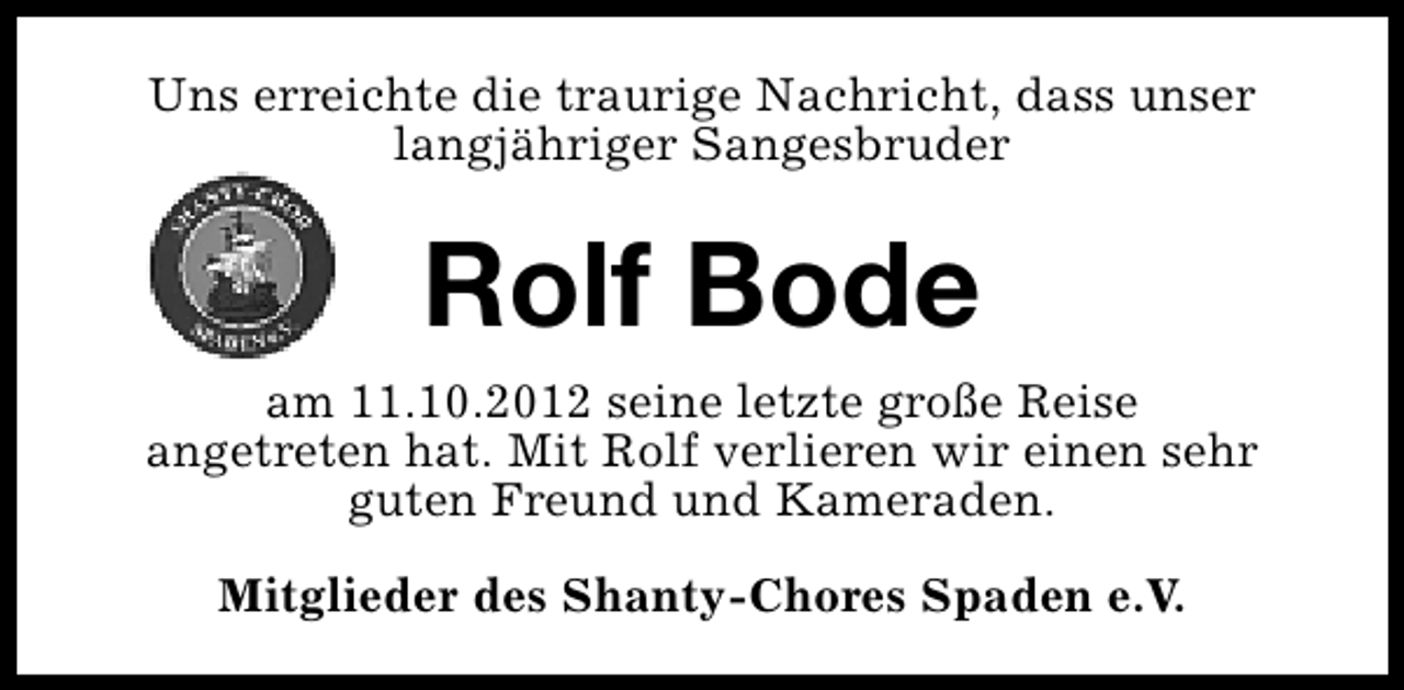 <p>Uns erreichte die traurige Nachricht, dass unser<br />langjähriger Sangesbruder</p><p>Rolf Bode<br />am 11.10.2012 seine letzte große Reise<br />angetreten hat. Mit Rolf verlieren wir einen sehr<br />guten Freund und Kameraden.<br />Mitglieder des Shanty-Chores Spaden e.V.</p>