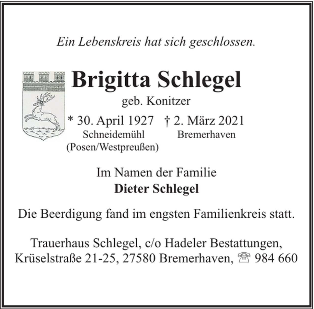 <p>Ein Lebenskreis hat sich geschlossen.</p><p>Brigitta Schlegel<br />geb. Konitzer</p><p>* 30. April 1927 † 2. März 2021</p><p>Schneidemühl<br />(Posen/Westpreußen)</p><p>Bremerhaven</p><p>Im Namen der Familie<br />Dieter Schlegel<br />Die Beerdigung fand im engsten Familienkreis statt.<br />Trauerhaus Schlegel, c/o Hadeler Bestattungen,<br />Krüselstraße 21-25, 27580 Bremerhaven, ' 984 660</p>