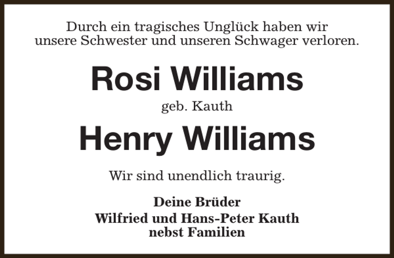 <p>Durch ein tragisches Unglück haben wir<br />unsere Schwester und unseren Schwager verloren.</p><p>Rosi Williams<br />geb. Kauth</p><p>Henry Williams<br />Wir sind unendlich traurig.<br />Deine Brüder<br />Wilfried und Hans-Peter Kauth<br />nebst Familien</p>
