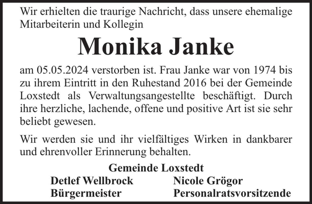 <p>Wir erhielten die traurige Nachricht, dass unsere ehemalige<br />Mitarbeiterin und Kollegin</p><p>Monika Janke</p><p>am 05.05.2024 verstorben ist. Frau Janke war von 1974 bis<br />zu ihrem Eintritt in den Ruhestand 2016 bei der Gemeinde<br />Loxstedt als Verwaltungsangestellte beschäftigt. Durch<br />ihre herzliche, lachende, offene und positive Art ist sie sehr<br />beliebt gewesen.<br />Wir werden sie und ihr vielfältiges Wirken in dankbarer<br />und ehrenvoller Erinnerung behalten.<br />Gemeinde Loxstedt<br />Detlef Wellbrock<br />Nicole Grögor<br />Bürgermeister<br />Personalratsvorsitzende</p>