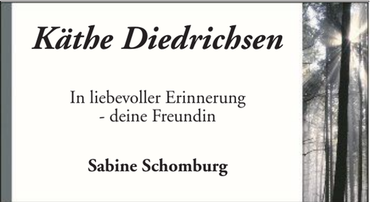 <p>Käthe Diedrichsen<br />In liebevoller Erinnerung<br />- deine Freundin<br />Sabine Schomburg</p>