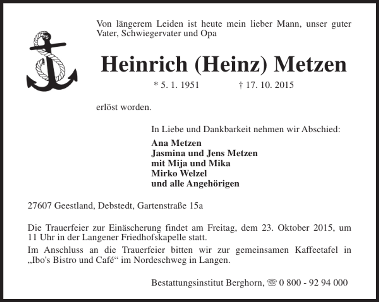 <p>Von längerem Leiden ist heute mein lieber Mann, unser guter<br />Vater, Schwiegervater und Opa</p><p>Heinrich (Heinz) Metzen<br />* 5. 1. 1951</p><p>† 17. 10. 2015</p><p>erlöst worden.<br />In Liebe und Dankbarkeit nehmen wir Abschied:<br />Ana Metzen<br />Jasmina und Jens Metzen<br />mit Mija und Mika<br />Mirko Welzel<br />und alle Angehörigen<br />27607 Geestland, Debstedt, Gartenstraße 15a<br />Die Trauerfeier zur Einäscherung findet am Freitag, dem 23. Oktober 2015, um<br />11 Uhr in der Langener Friedhofskapelle statt.<br />Im Anschluss an die Trauerfeier bitten wir zur gemeinsamen Kaffeetafel in<br />„Ibo's Bistro und Café“ im Nordeschweg in Langen.<br />Bestattungsinstitut Berghorn, s 0 800 - 92 94 000</p>