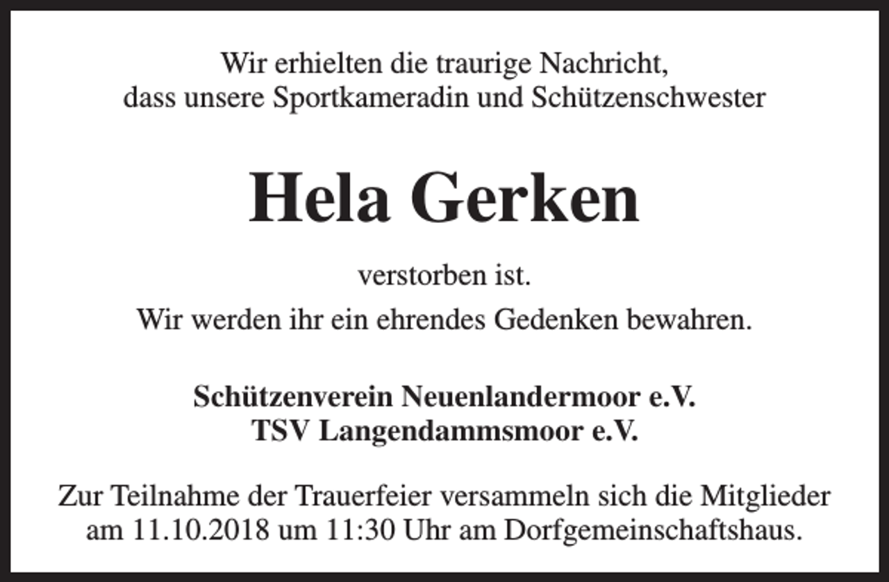 <p>Wir erhielten die traurige Nachricht,<br />dass unsere Sportkameradin und Schützenschwester</p><p>Hela Gerken<br />verstorben ist.<br />Wir werden ihr ein ehrendes Gedenken bewahren.<br />Schützenverein Neuenlandermoor e.V.<br />TSV Langendammsmoor e.V.<br />Zur Teilnahme der Trauerfeier versammeln sich die Mitglieder<br />am 11.10.2018 um 11:30 Uhr am Dorfgemeinschaftshaus.</p>