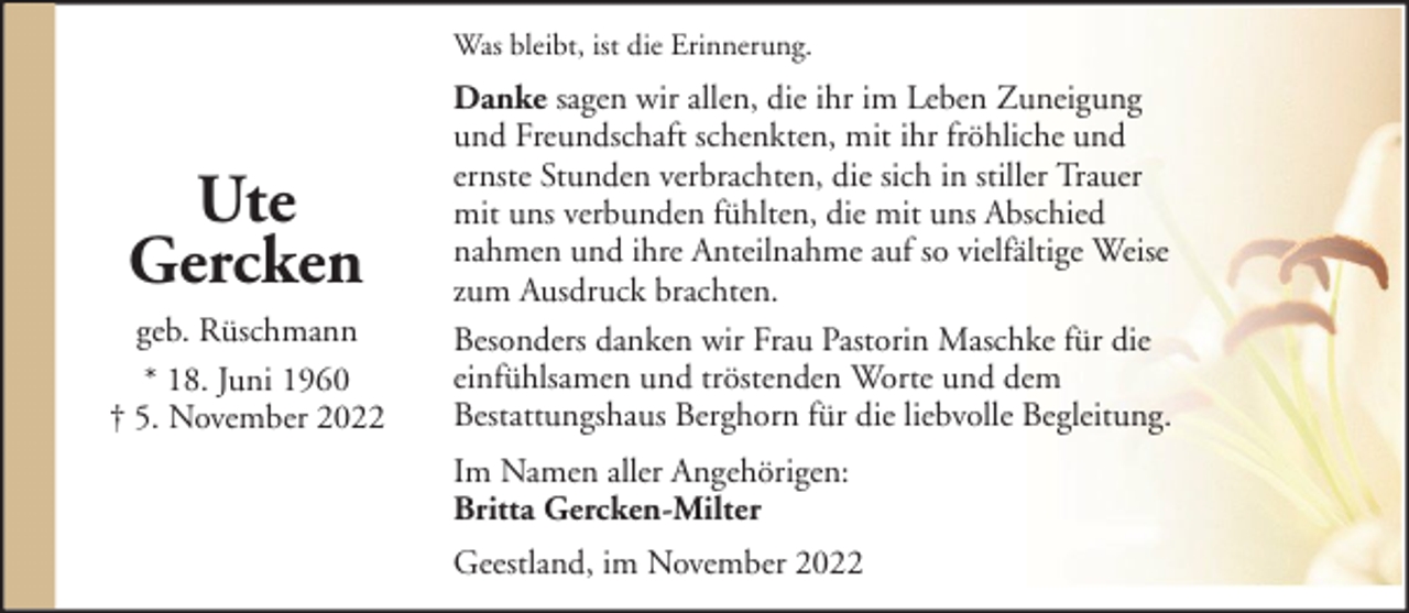 <p>Was bleibt, ist die Erinnerung.</p><p>Ute<br />Gercken<br />geb. Rüschmann<br />* 18. Juni 1960<br />† 5. November 2022</p><p>Danke sagen wir allen, die ihr im Leben Zuneigung<br />und Freundschaft schenkten, mit ihr fröhliche und<br />ernste Stunden verbrachten, die sich in stiller Trauer<br />mit uns verbunden fühlten, die mit uns Abschied<br />nahmen und ihre Anteilnahme auf so vielfältige Weise<br />zum Ausdruck brachten.<br />Besonders danken wir Frau Pastorin Maschke für die<br />einfühlsamen und tröstenden Worte und dem<br />Bestattungshaus Berghorn für die liebvolle Begleitung.<br />Im Namen aller Angehörigen:<br />Britta Gercken-Milter<br />Geestland, im November 2022</p>