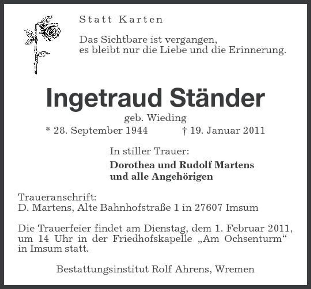 <p>Statt Karten Das Sichtbare ist vergangen, es bleibt nur die Liebe und die Erinnerung.</p><p>Ingetraud Ständer<br />geb. Wieding * 28. September 1944 † 19. Januar 2011 In stiller Trauer: Dorothea und Rudolf Martens und alle Angehörigen Traueranschrift: D. Martens, Alte Bahnhofstraße 1 in 27607 Imsum<br />Die Trauerfeier findet am Dienstag, dem 1. Februar 2011, um 14 Uhr in der Friedhofskapelle „Am Ochsenturm“ in Imsum statt.</p><p>Bestattungsinstitut Rolf Ahrens, Wremen</p>