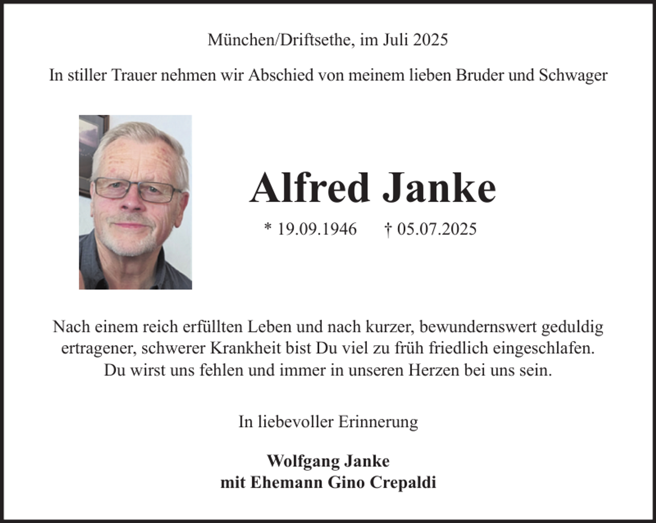<p>München/Driftsethe, im Juli 2025<br />In stiller Trauer nehmen wir Abschied von meinem lieben Bruder und Schwager</p><p>Alfred Janke<br />* 19.09.1946</p><p>† 05.07.2025</p><p>Nach einem reich erfüllten Leben und nach kurzer, bewundernswert geduldig<br />ertragener, schwerer Krankheit bist Du viel zu früh friedlich eingeschlafen.<br />Du wirst uns fehlen und immer in unseren Herzen bei uns sein.<br />In liebevoller Erinnerung<br />Wolfgang Janke<br />mit Ehemann Gino Crepaldi</p>