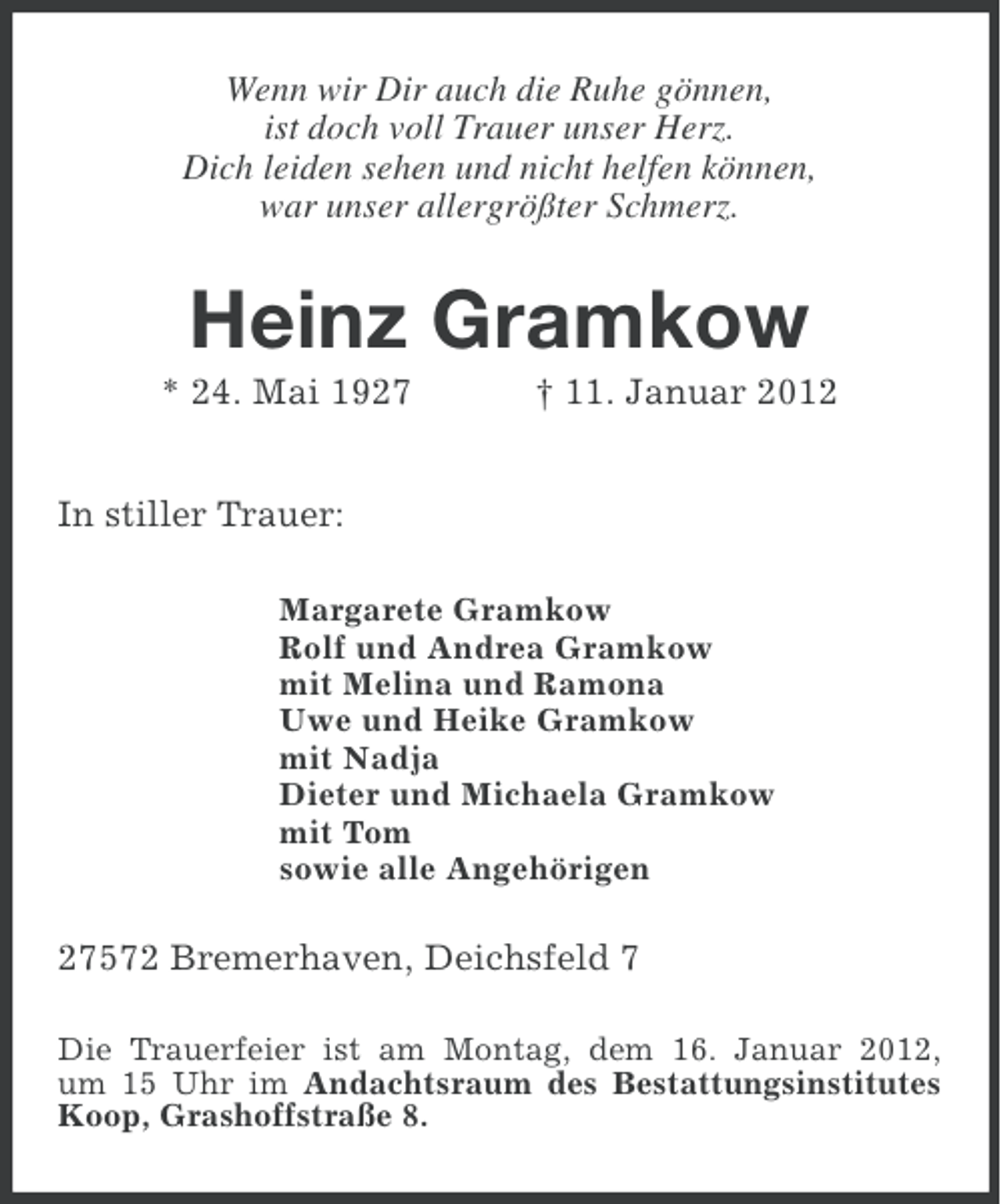 <p>Wenn wir Dir auch die Ruhe gönnen,<br />ist doch voll Trauer unser Herz.<br />Dich leiden sehen und nicht helfen können,<br />war unser allergrößter Schmerz.</p><p>Heinz Gramkow<br />* 24. Mai 1927</p><p>† 11. Januar 2012</p><p>In stiller Trauer:<br />Margarete Gramkow<br />Rolf und Andrea Gramkow<br />mit Melina und Ramona<br />Uwe und Heike Gramkow<br />mit Nadja<br />Dieter und Michaela Gramkow<br />mit Tom<br />sowie alle Angehörigen</p><p>27572 Bremerhaven, Deichsfeld 7<br />Die Trauerfeier ist am Montag, dem 16. Januar 2012,<br />um 15 Uhr im Andachtsraum des Bestattungsinstitutes<br />Koop, Grashoffstraße 8.</p>