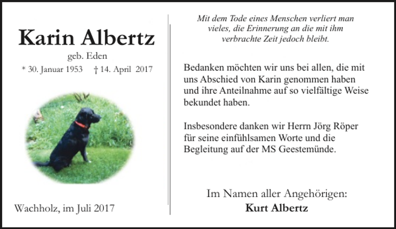 <p>Karin Albertz<br />geb. Eden</p><p>* 30. Januar 1953</p><p>† 14. April 2017</p><p>Mit dem Tode eines Menschen verliert man<br />vieles, die Erinnerung an die mit ihm<br />verbrachte Zeit jedoch bleibt.</p><p>Bedanken möchten wir uns bei allen, die mit<br />uns Abschied von Karin genommen haben<br />und ihre Anteilnahme auf so vielfältige Weise<br />bekundet haben.<br />Insbesondere danken wir Herrn Jörg Röper<br />für seine einfühlsamen Worte und die<br />Begleitung auf der MS Geestemünde.</p><p>Wachholz, im Juli 2017</p><p>Im Namen aller Angehörigen:<br />Kurt Albertz</p>