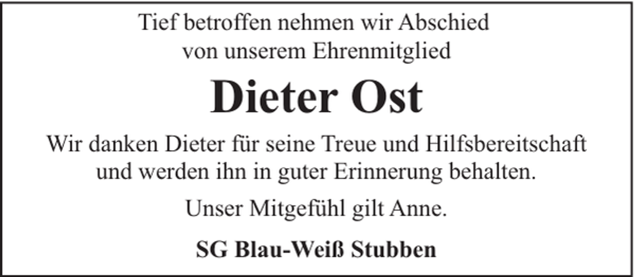 <p>Tief betroffen nehmen wir Abschied<br />von unserem Ehrenmitglied</p><p>Dieter Ost</p><p>Wir danken Dieter für seine Treue und Hilfsbereitschaft<br />und werden ihn in guter Erinnerung behalten.<br />Unser Mitgefühl gilt Anne.<br />SG Blau-Weiß Stubben</p>