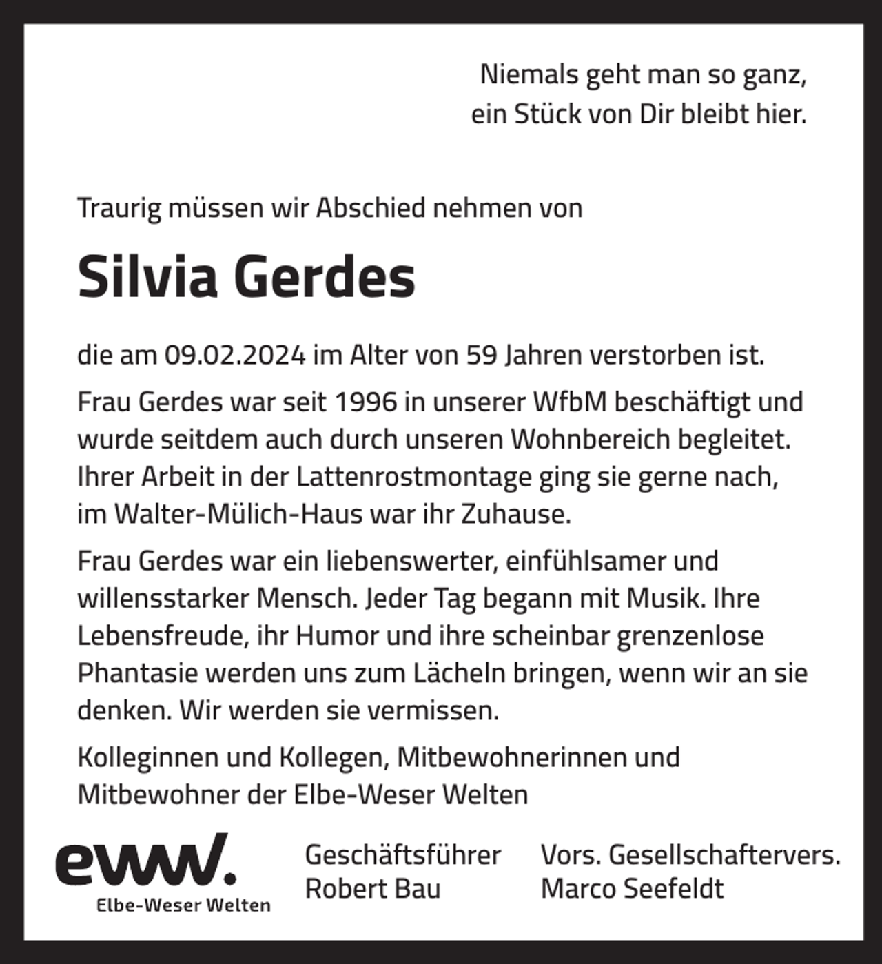 <p>Niemals geht man so ganz,<br />ein Stück von Dir bleibt hier.<br />Traurig müssen wir Abschied nehmen von</p><p>Silvia Gerdes<br />die am 09.02.2024 im Alter von 59 Jahren verstorben ist.<br />Frau Gerdes war seit 1996 in unserer WfbM beschäftigt und<br />wurde seitdem auch durch unseren Wohnbereich begleitet.<br />Ihrer Arbeit in der Lattenrostmontage ging sie gerne nach,<br />im Walter-Mülich-Haus war ihr Zuhause.<br />Frau Gerdes war ein liebenswerter, einfühlsamer und<br />willensstarker Mensch. Jeder Tag begann mit Musik. Ihre<br />Lebensfreude, ihr Humor und ihre scheinbar grenzenlose<br />Phantasie werden uns zum Lächeln bringen, wenn wir an sie<br />denken. Wir werden sie vermissen.<br />Kolleginnen und Kollegen, Mitbewohnerinnen und<br />Mitbewohner der Elbe-Weser Welten<br />Geschäftsführer<br />Robert Bau</p><p>Vors. Gesellschaftervers.<br />Marco Seefeldt</p>