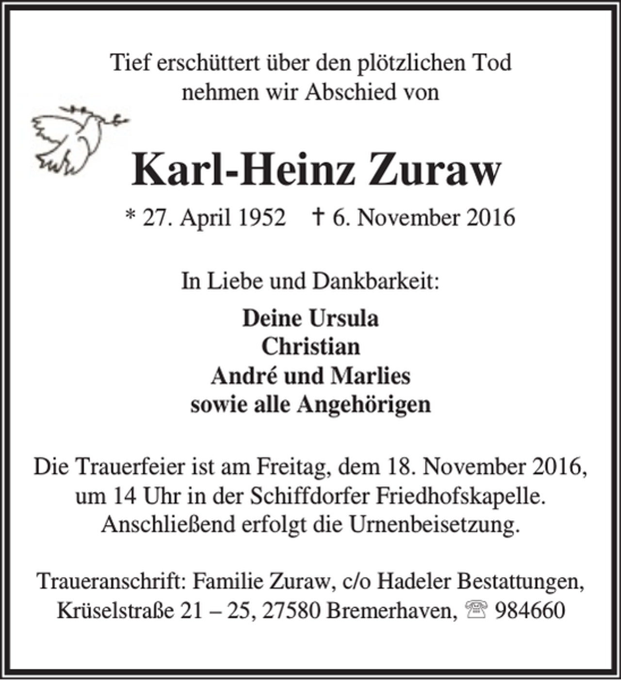 <p>Tief erschüttert über den plötzlichen Tod<br />nehmen wir Abschied von</p><p>Karl-Heinz Zuraw<br />* 27. April 1952 B 6. November 2016<br />In Liebe und Dankbarkeit:<br />Deine Ursula<br />Christian<br />André und Marlies<br />sowie alle Angehörigen<br />Die Trauerfeier ist am Freitag, dem 18. November 2016,<br />um 14 Uhr in der Schiffdorfer Friedhofskapelle.<br />Anschließend erfolgt die Urnenbeisetzung.<br />Traueranschrift: Familie Zuraw, c/o Hadeler Bestattungen,<br />Krüselstraße 21 – 25, 27580 Bremerhaven, ℡ 984660</p>