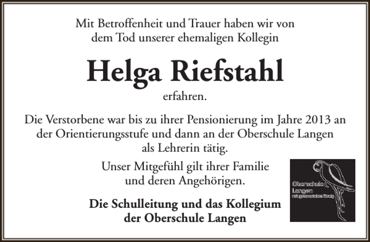 <p>Mit Betroffenheit und Trauer haben wir von<br />dem Tod unserer ehemaligen Kollegin</p><p>Helga Riefstahl<br />erfahren.</p><p>Die Verstorbene war bis zu ihrer Pensionierung im Jahre 2013 an<br />der Orientierungsstufe und dann an der Oberschule Langen<br />als Lehrerin tätig.<br />Unser Mitgefühl gilt ihrer Familie<br />und deren Angehörigen.<br />Die Schulleitung und das Kollegium<br />der Oberschule Langen</p>