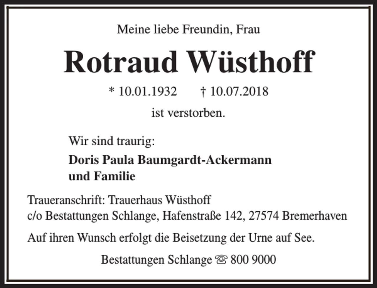 <p>Meine liebe Freundin, Frau</p><p>Rotraud Wüsthoff<br />* 10.01.1932</p><p>† 10.07.2018</p><p>ist verstorben.<br />Wir sind traurig:<br />Doris Paula Baumgardt-Ackermann<br />und Familie<br />Traueranschrift: Trauerhaus Wüsthoff<br />c/o Bestattungen Schlange, Hafenstraße 142, 27574 Bremerhaven<br />Auf ihren Wunsch erfolgt die Beisetzung der Urne auf See.<br />Bestattungen Schlange s 800 9000</p>