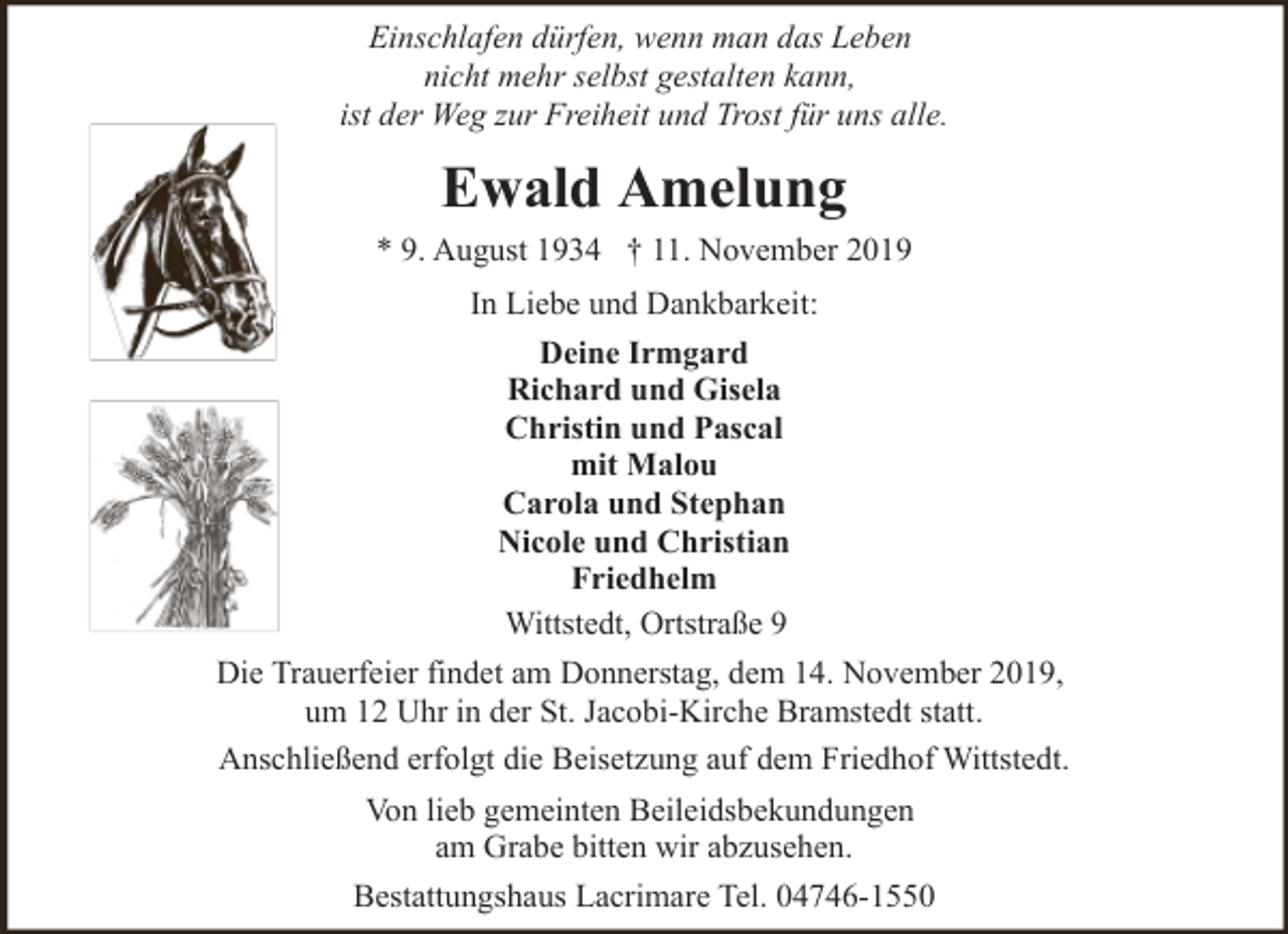 <p>Einschlafen dürfen, wenn man das Leben<br />nicht mehr selbst gestalten kann,<br />ist der Weg zur Freiheit und Trost für uns alle.</p><p>Ewald Amelung<br />* 9. August 1934 † 11. November 2019<br />In Liebe und Dankbarkeit:<br />Deine Irmgard<br />Richard und Gisela<br />Christin und Pascal<br />mit Malou<br />Carola und Stephan<br />Nicole und Christian<br />Friedhelm<br />Wittstedt, Ortstraße 9<br />Die Trauerfeier findet am Donnerstag, dem 14. November 2019,<br />um 12 Uhr in der St. Jacobi-Kirche Bramstedt statt.<br />Anschließend erfolgt die Beisetzung auf dem Friedhof Wittstedt.<br />Von lieb gemeinten Beileidsbekundungen<br />am Grabe bitten wir abzusehen.<br />Bestattungshaus Lacrimare Tel. 04746-1550</p>