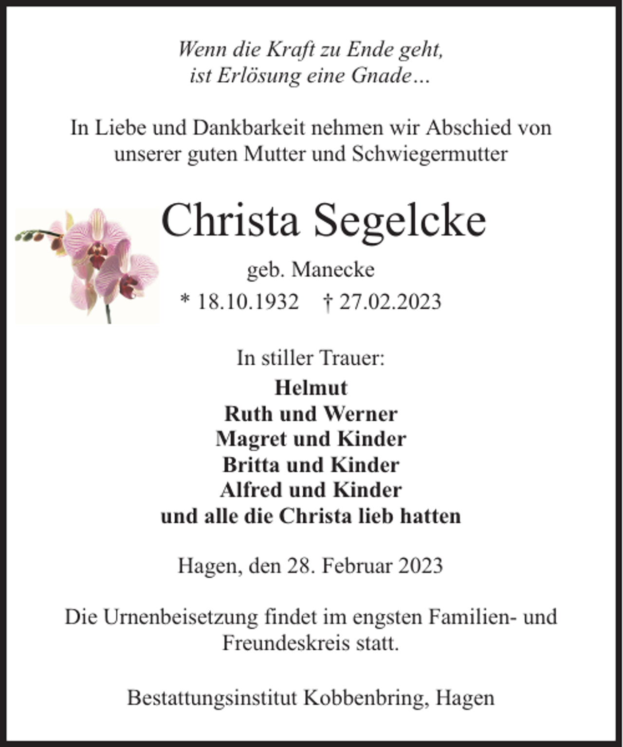<p>Wenn die Kraft zu Ende geht,<br />ist Erlösung eine Gnade…<br />In Liebe und Dankbarkeit nehmen wir Abschied von<br />unserer guten Mutter und Schwiegermutter</p><p>Christa Segelcke<br />geb. Manecke<br />* 18.10.1932 † 27.02.2023<br />In stiller Trauer:<br />Helmut<br />Ruth und Werner<br />Magret und Kinder<br />Britta und Kinder<br />Alfred und Kinder<br />und alle die Christa lieb hatten<br />Hagen, den 28. Februar 2023<br />Die Urnenbeisetzung findet im engsten Familien- und<br />Freundeskreis statt.<br />Bestattungsinstitut Kobbenbring, Hagen</p>
