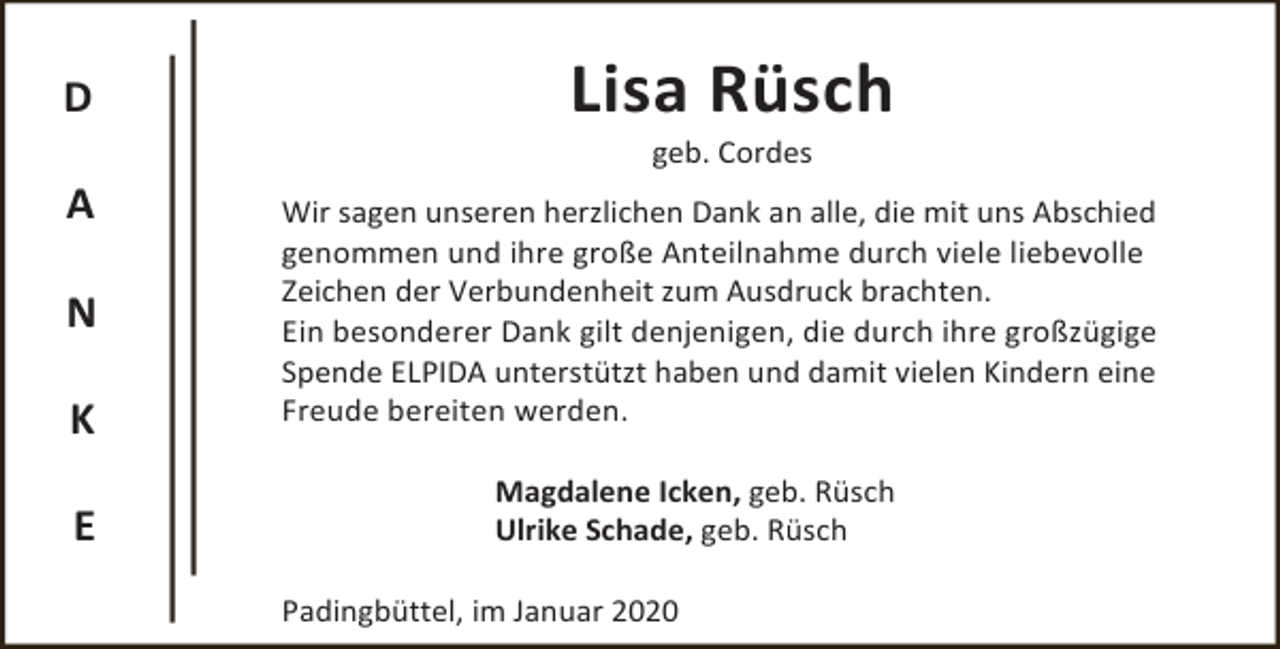 <p>D</p><p>Lisa Rüsch<br />geb. Cordes</p><p>A<br />N<br />K<br />E</p><p>Wir sagen unseren herzlichen Dank an alle, die mit uns Abschied<br />genommen und ihre große Anteilnahme durch viele liebevolle<br />Zeichen der Verbundenheit zum Ausdruck brachten.<br />Ein besonderer Dank gilt denjenigen, die durch ihre großzügige<br />Spende ELPIDA unterstützt haben und damit vielen Kindern eine<br />Freude bereiten werden.</p><p>Magdalene Icken, geb. Rüsch<br />Ulrike Schade, geb. Rüsch<br />Padingbüttel, im Januar 2020</p>