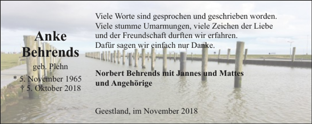 <p>Anke<br />Behrends</p><p>geb. Plehn<br />* 5. November 1965<br />† 5. Oktober 2018</p><p>Viele Worte sind gesprochen und geschrieben worden.<br />Viele stumme Umarmungen, viele Zeichen der Liebe<br />und der Freundschaft durften wir erfahren.<br />Dafür sagen wir einfach nur Danke.<br />Norbert Behrends mit Jannes und Mattes<br />und Angehörige<br />Geestland, im November 2018</p>