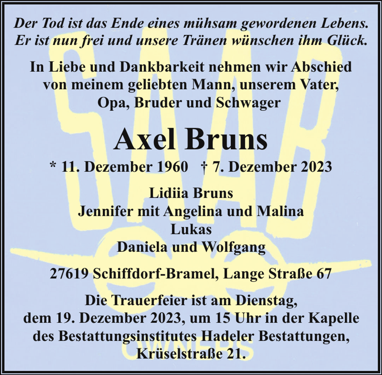 <p>Der Tod ist das Ende eines mühsam gewordenen Lebens.<br />Er ist nun frei und unsere Tränen wünschen ihm Glück.</p><p>In Liebe und Dankbarkeit nehmen wir Abschied<br />von meinem geliebten Mann, unserem Vater,<br />Opa, Bruder und Schwager</p><p>Axel Bruns</p><p>* 11. Dezember 1960 † 7. Dezember 2023<br />Lidiia Bruns<br />Jennifer mit Angelina und Malina<br />Lukas<br />Daniela und Wolfgang<br />27619 Schiffdorf-Bramel, Lange Straße 67<br />Die Trauerfeier ist am Dienstag,<br />dem 19. Dezember 2023, um 15 Uhr in der Kapelle<br />des Bestattungsinstitutes Hadeler Bestattungen,<br />Krüselstraße 21.</p>