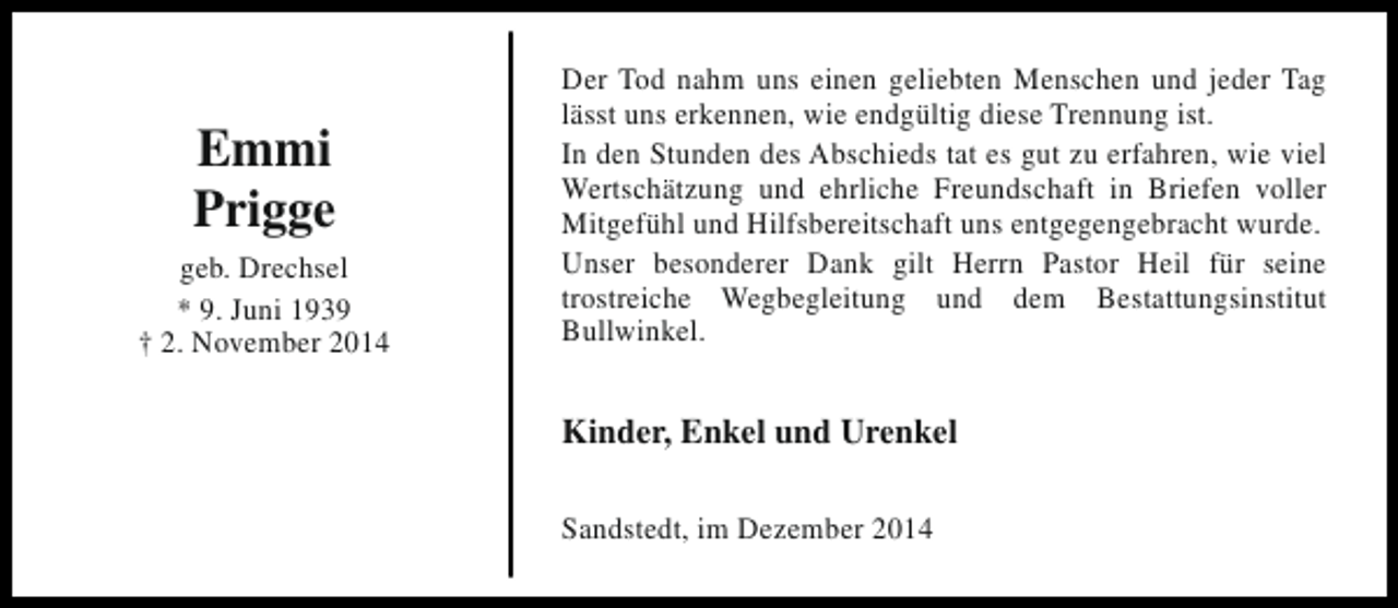 <p>Emmi<br />Prigge<br />geb. Drechsel<br />* 9. Juni 1939<br />† 2. November 2014</p><p>Der Tod nahm uns einen geliebten Menschen und jeder Tag<br />lässt uns erkennen, wie endgültig diese Trennung ist.<br />In den Stunden des Abschieds tat es gut zu erfahren, wie viel<br />Wertschätzung und ehrliche Freundschaft in Briefen voller<br />Mitgefühl und Hilfsbereitschaft uns entgegengebracht wurde.<br />Unser besonderer Dank gilt Herrn Pastor Heil für seine<br />trostreiche Wegbegleitung und dem Bestattungsinstitut<br />Bullwinkel.</p><p>Kinder, Enkel und Urenkel<br />Sandstedt, im Dezember 2014</p>