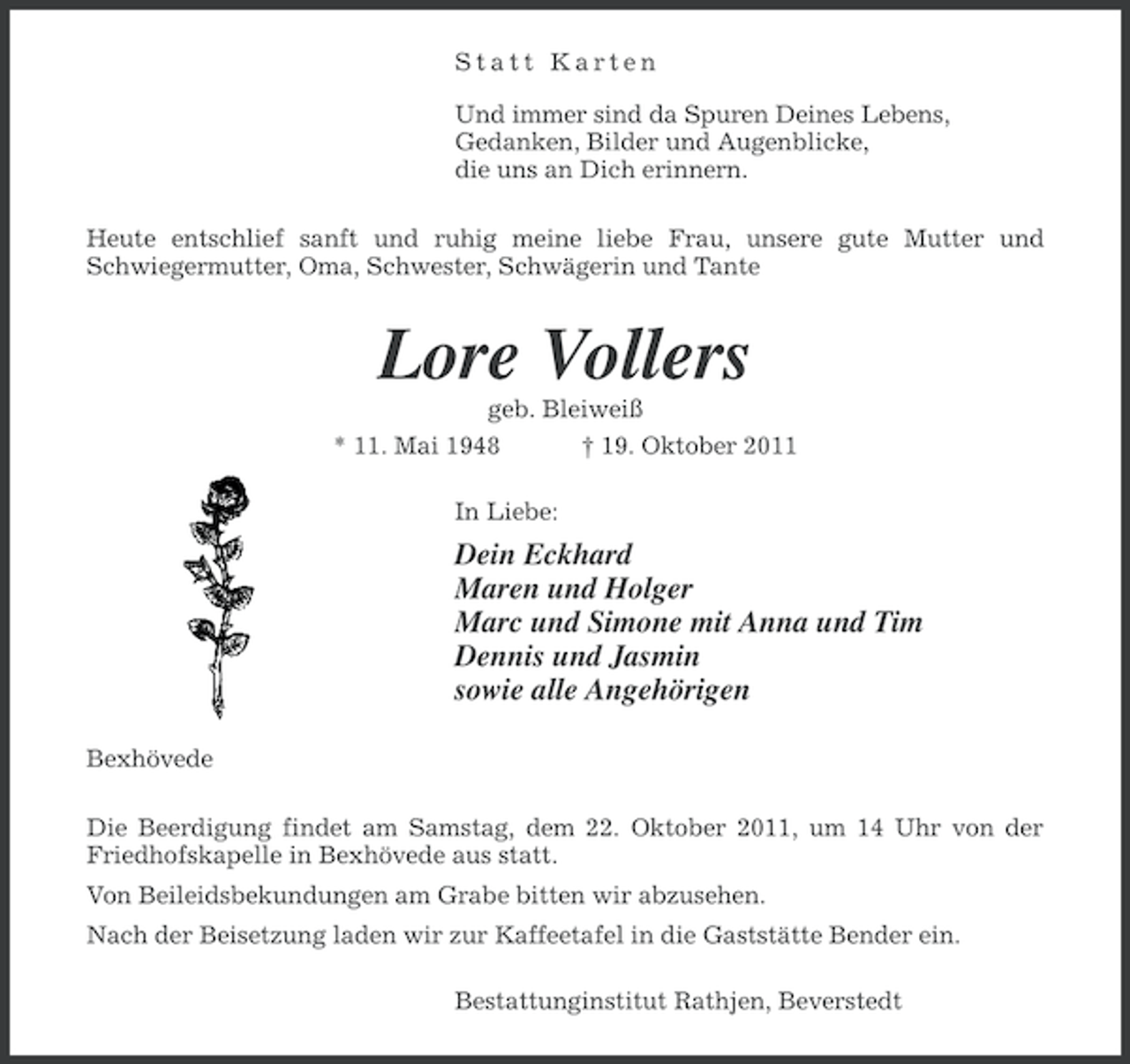<p>Statt Karten<br />Und immer sind da Spuren Deines Lebens,<br />Gedanken, Bilder und Augenblicke,<br />die uns an Dich erinnern.<br />Heute entschlief sanft und ruhig meine liebe Frau, unsere gute Mutter und<br />Schwiegermutter, Oma, Schwester, Schwägerin und Tante</p><p>Lore Vollers<br />geb. Bleiweiß<br />* 11. Mai 1948<br />† 19. Oktober 2011<br />In Liebe:</p><p>Dein Eckhard<br />Maren und Holger<br />Marc und Simone mit Anna und Tim<br />Dennis und Jasmin<br />sowie alle Angehörigen<br />Bexhövede<br />Die Beerdigung findet am Samstag, dem 22. Oktober 2011, um 14 Uhr von der<br />Friedhofskapelle in Bexhövede aus statt.<br />Von Beileidsbekundungen am Grabe bitten wir abzusehen.<br />Nach der Beisetzung laden wir zur Kaffeetafel in die Gaststätte Bender ein.<br />Bestattunginstitut Rathjen, Beverstedt</p>