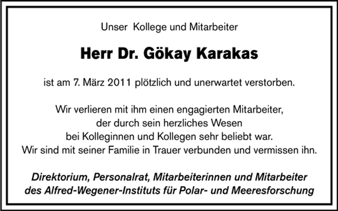 <p>Unser Kollege und Mitarbeiter</p>
<p>Herr Dr. Gökay Karakas<br />ist am 7. März 2011 plötzlich und unerwartet verstorben. Wir verlieren mit ihm einen engagierten Mitarbeiter, der durch sein herzliches Wesen bei Kolleginnen und Kollegen sehr beliebt war. Wir sind mit seiner Familie in Trauer verbunden und vermissen ihn. Direktorium, Personalrat, Mitarbeiterinnen und Mitarbeiter des Alfred-Wegener-Instituts für Polar- und Meeresforschung</p>