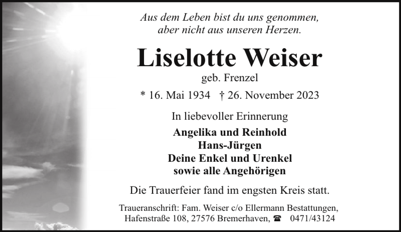 <p>Aus dem Leben bist du uns genommen,<br />aber nicht aus unseren Herzen.</p><p>Liselotte Weiser<br />geb. Frenzel</p><p>* 16. Mai 1934 † 26. November 2023<br />In liebevoller Erinnerung<br />Angelika und Reinhold<br />Hans-Jürgen<br />Deine Enkel und Urenkel<br />sowie alle Angehörigen<br />Die Trauerfeier fand im engsten Kreis statt.<br />Traueranschrift: Fam. Weiser c/o Ellermann Bestattungen,<br />Hafenstraße 108, 27576 Bremerhaven, ( 0471/43124</p>