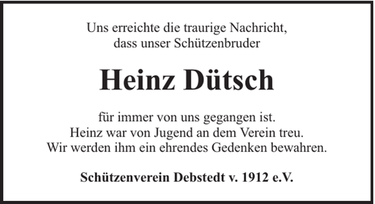 <p>Uns erreichte die traurige Nachricht,<br />dass unser Schützenbruder</p><p>Heinz Dütsch<br />für immer von uns gegangen ist.<br />Heinz war von Jugend an dem Verein treu.<br />Wir werden ihm ein ehrendes Gedenken bewahren.<br />Schützenverein Debstedt v. 1912 e.V.</p>