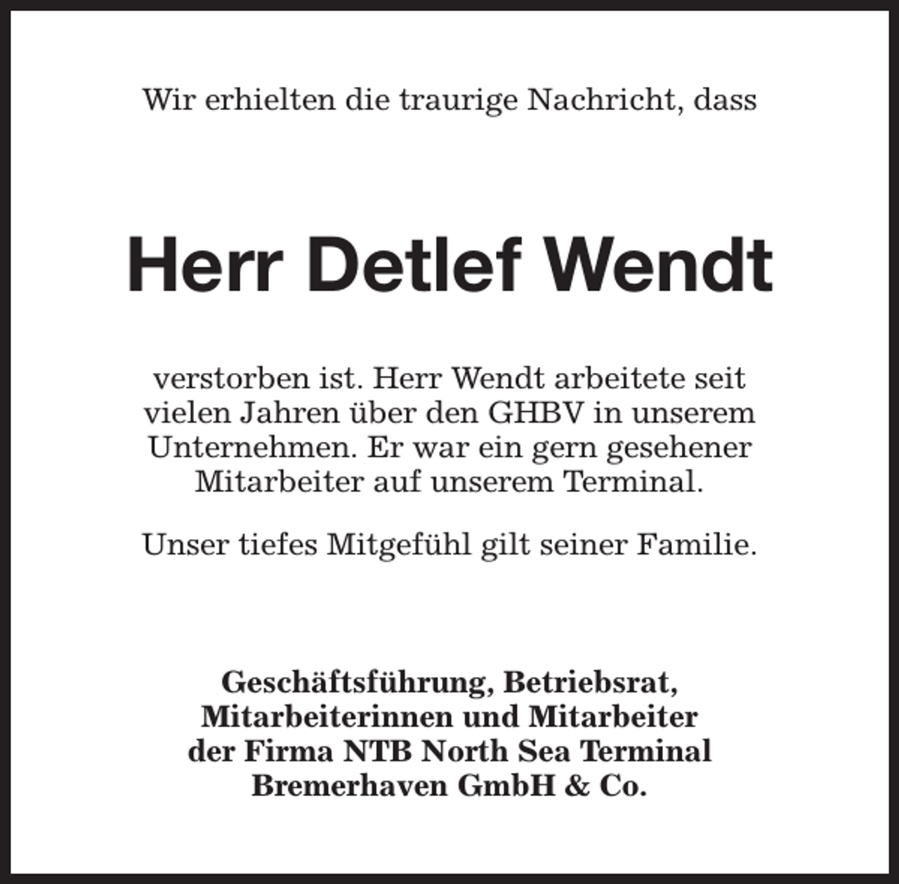 <p>Wir erhielten die traurige Nachricht, dass</p><p>Herr Detlef Wendt<br />verstorben ist. Herr Wendt arbeitete seit<br />vielen Jahren über den GHBV in unserem<br />Unternehmen. Er war ein gern gesehener<br />Mitarbeiter auf unserem Terminal.<br />Unser tiefes Mitgefühl gilt seiner Familie.</p><p>Geschäftsführung, Betriebsrat,<br />Mitarbeiterinnen und Mitarbeiter<br />der Firma NTB North Sea Terminal<br />Bremerhaven GmbH &amp; Co.</p>