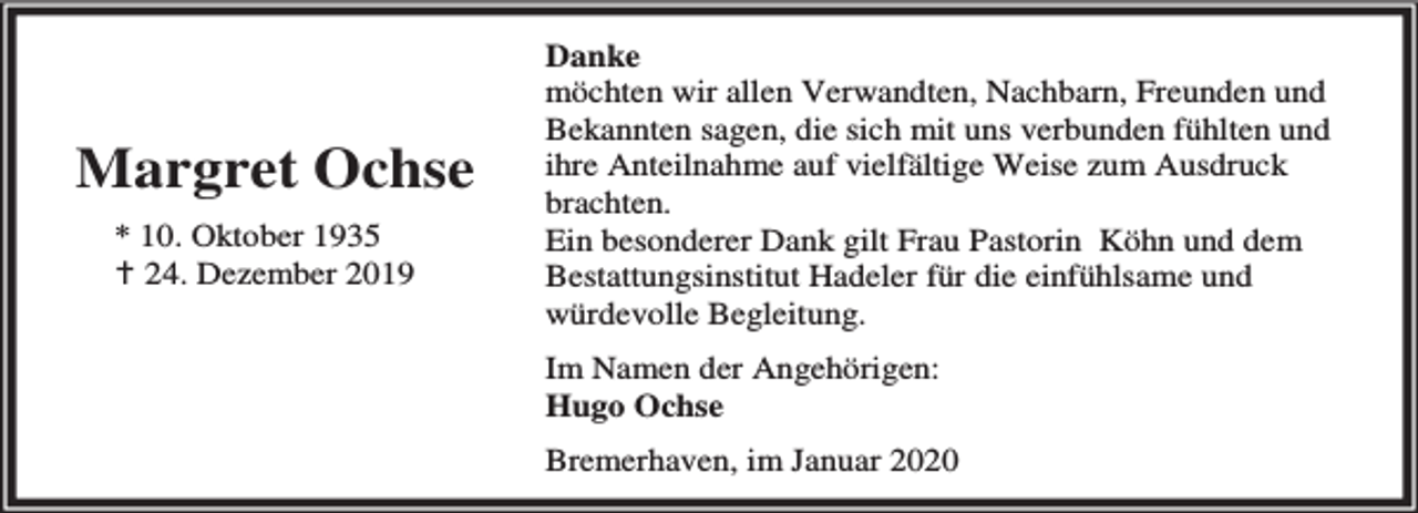 <p>Margret Ochse<br />* 10. Oktober 1935<br />B 24. Dezember 2019</p><p>Danke<br />möchten wir allen Verwandten, Nachbarn, Freunden und<br />Bekannten sagen, die sich mit uns verbunden fühlten und<br />ihre Anteilnahme auf vielfältige Weise zum Ausdruck<br />brachten.<br />Ein besonderer Dank gilt Frau Pastorin Köhn und dem<br />Bestattungsinstitut Hadeler für die einfühlsame und<br />würdevolle Begleitung.<br />Im Namen der Angehörigen:<br />Hugo Ochse<br />Bremerhaven, im Januar 2020</p>