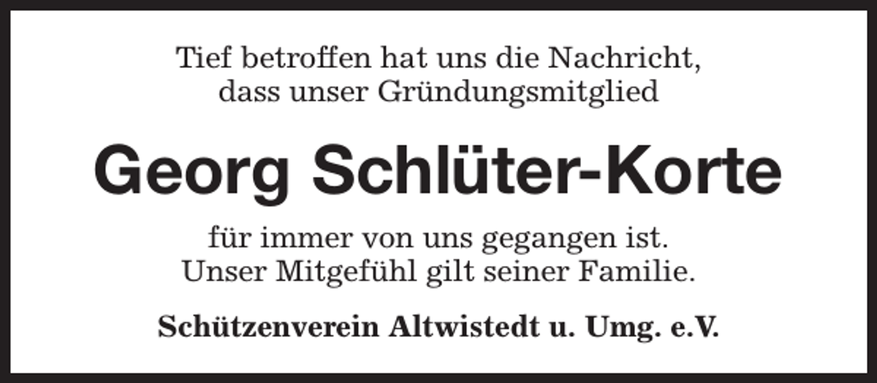 <p>Tief betroffen hat uns die Nachricht,<br />dass unser Gründungsmitglied</p><p>Georg Schlüter-Korte<br />für immer von uns gegangen ist.<br />Unser Mitgefühl gilt seiner Familie.<br />Schützenverein Altwistedt u. Umg. e.V.</p>