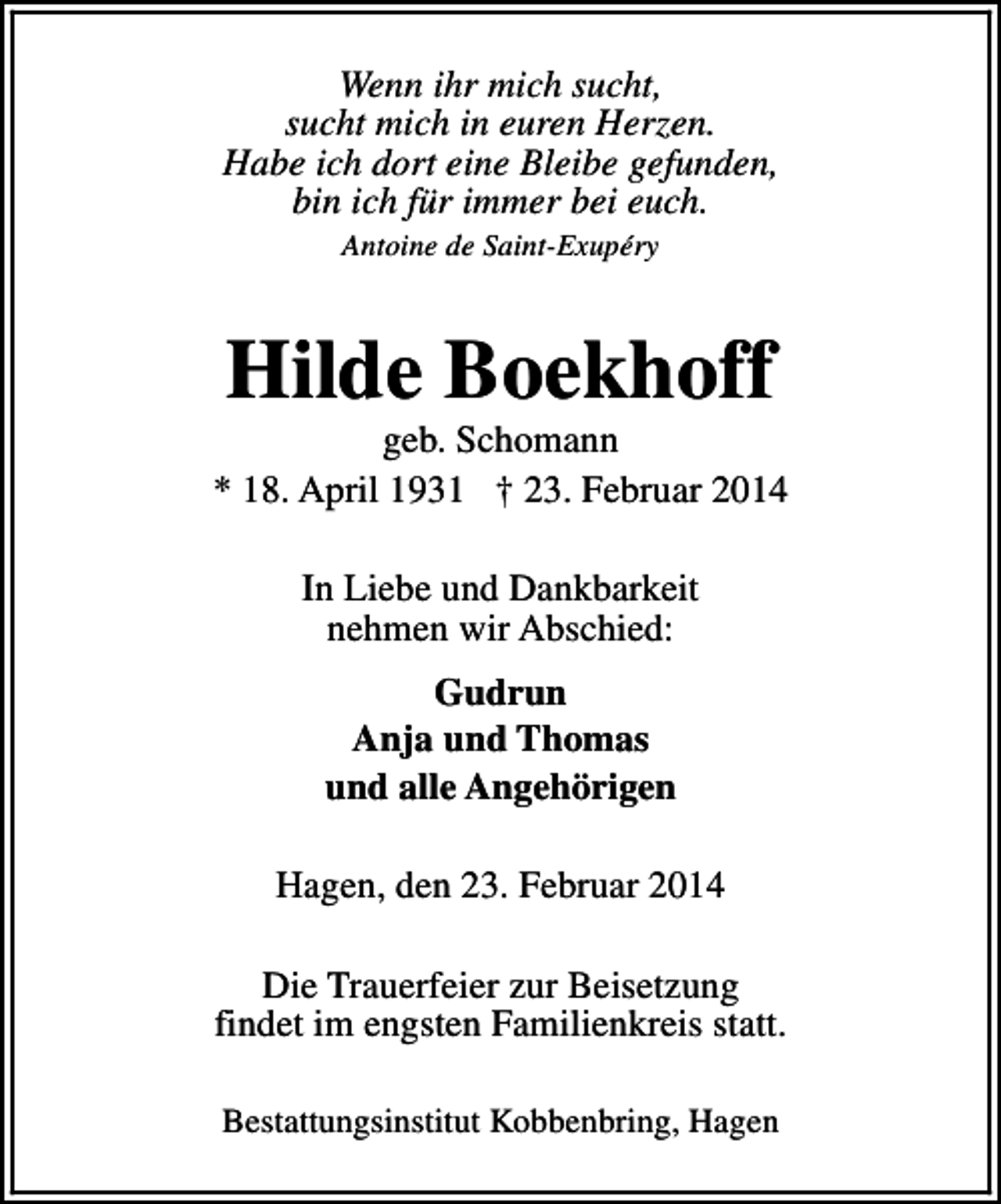 <p>Wenn ihr mich sucht,<br />sucht mich in euren Herzen.<br />Habe ich dort eine Bleibe gefunden,<br />bin ich für immer bei euch.<br />Antoine de Saint-Exupéry</p><p>Hilde Boekhoff</p><p>geb. Schomann<br />* 18. April 1931 † 23. Februar 2014<br />In Liebe und Dankbarkeit<br />nehmen wir Abschied:<br />Gudrun<br />Anja und Thomas<br />und alle Angehörigen<br />Hagen, den 23. Februar 2014<br />Die Trauerfeier zur Beisetzung<br />findet im engsten Familienkreis statt.<br />Bestattungsinstitut Kobbenbring, Hagen</p>