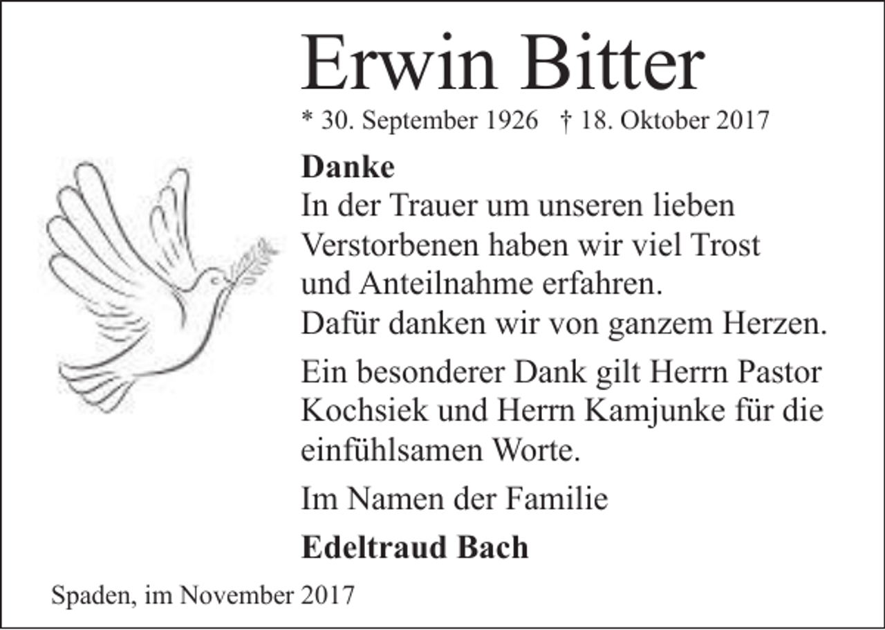 <p>Erwin Bitter</p><p>* 30. September 1926 † 18. Oktober 2017</p><p>Danke<br />In der Trauer um unseren lieben<br />Verstorbenen haben wir viel Trost<br />und Anteilnahme erfahren.<br />Dafür danken wir von ganzem Herzen.<br />Ein besonderer Dank gilt Herrn Pastor<br />Kochsiek und Herrn Kamjunke für die<br />einfühlsamen Worte.<br />Im Namen der Familie<br />Edeltraud Bach<br />Spaden, im November 2017</p>